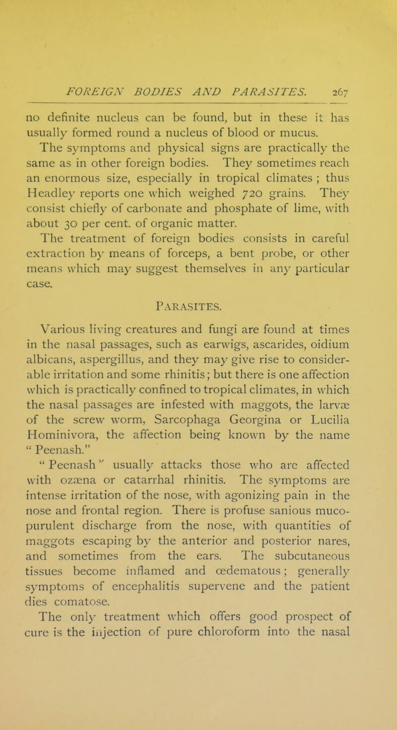 no definite nucleus can be found, but in these it has usually formed round a nucleus of blood or mucus. The symptoms and physical signs are practically the same as in other foreign bodies. They sometimes reach an enormous size, especially in tropical climates ; thus Headley reports one which weighed 720 grains. The)' consist chiefly of carbonate and phosphate of lime, with about 30 per cent, of organic matter. The treatment of foreign bodies consists in careful extraction by means of forceps, a bent probe, or other means which may suggest themselves in any particular case. Parasites. Various living creatures and fungi are found at times in the nasal passages, such as earwigs, ascarides, oidium albicans, aspergillus, and they may give rise to consider- able irritation and some rhinitis; but there is one affection w hich is practically confined to tropical climates, in which the nasal passages are infested with maggots, the larvae of the screw worm, Sarcophaga Georgina or Lucilia Hominivora, the affection being known by the name  Peenash.  Peenash usually attacks those who are affected with ozaena or catarrhal rhinitis. The symptoms are intense irritation of the nose, with agonizing pain in the nose and frontal region. There is profuse sanious muco- purulent discharge from the nose, with quantities of maggots escaping by the anterior and posterior nares, and sometimes from the ears. The subcutaneous tissues become inflamed and cedematous; generally symptoms of encephalitis supervene and the patient dies comatose. The only treatment which offers good prospect of cure is the injection of pure chloroform into the nasal