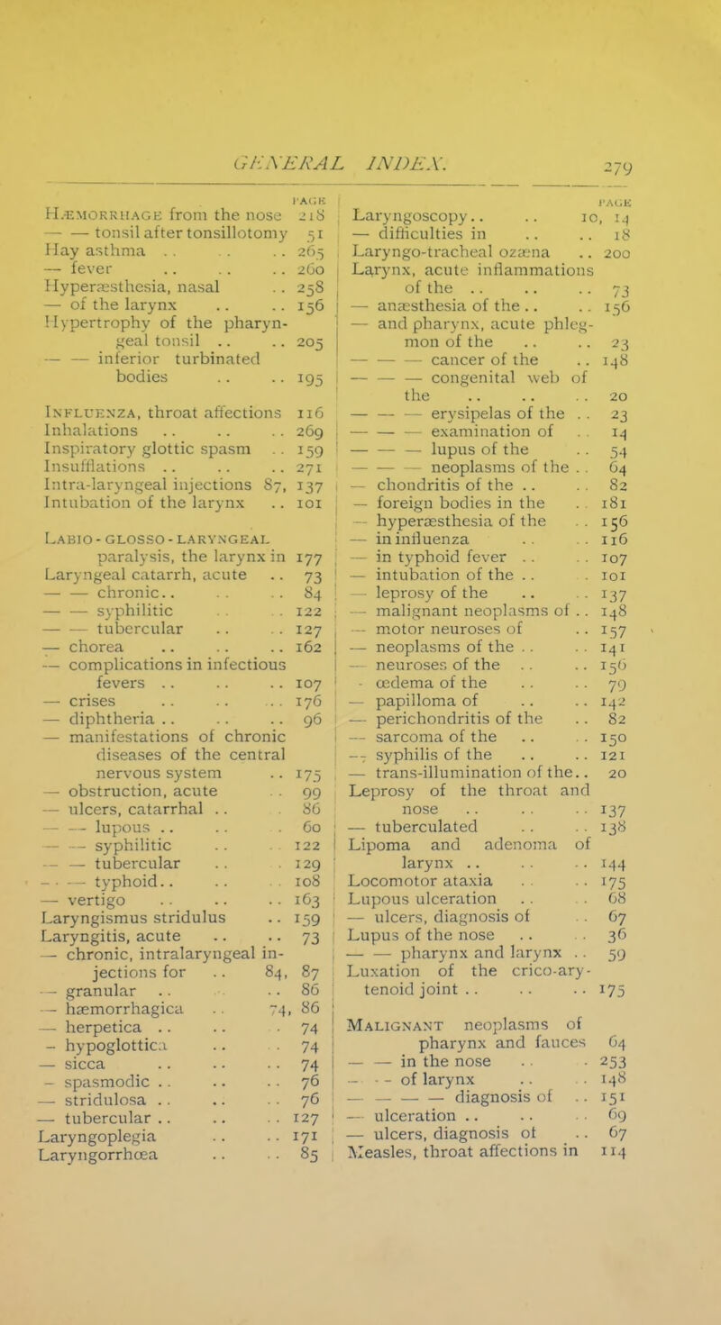 HAEMORRHAGE from the nose — —tonsil after tonsillotomy May asthma .. — fever Hyperesthesia, nasal — of the larynx Hypertrophy of the pharyn- geal tonsil .. — — interior turbinated bodies Influenza, throat affections Inhalations Inspiratory glottic spasm Insufflations Intra-laryngeal injections 87, Intubation of the larynx Labio- glosso- laryngeal paralysis, the larynx in Laryngeal catarrh, acute — — chronic.. syphilitic tubercular — chorea — complications in infectious fevers .. — crises .. — diphtheria .. — manifestations of chronic diseases of the central CAGB 2l8 j .51 26.5 , 260 i 156 ! 205 J 1 Il6 269 i 159 1 271 I 137 I IOI 177 73 84 122 127 162 107 176 96 nervous system •• 175 1 — obstruction, acute •• 99 — ulcers, catarrhal .. . 86 — — lupous .. — — syphilitic . 60 j . . 122 1 -- — tubercular . 129 ; - • — typhoid.. . . 108 — vertigo ■• 163 Laryngismus stridulus ■• 159 : Laryngitis, acute •• 73 1 — chronic, intralaryngeal in- jections for 84, 87 j • - granular .. 86 — hemorrhagica 74, 86 j — herpetica •• 74 ! - hypoglottic.i •• 74 ! — sicca .. 74 1 - spasmodic . . . . 76 — stridulosa . . •• 76 I — tubercular . . 127 ' Laryngoplegia Laryngorrhcea •• 171 . • • 85 Laryngoscopy.. — difficulties in Laryngotracheal ozena Larynx, acute inflammations of the — anaesthesia of the .. — and pharynx, acute phleg- mon of the —■ cancer of the — — — congenital web of the — — — erysipelas of the . . — — — examination of — — — lupus of the — — — neoplasms of the .. — chondritis of the — foreign bodies in the - hyperesthesia of the — in influenza — in typhoid fever .. — intubation of the .. — leprosy of the — malignant neoplasms of .. — motor neuroses of — neoplasms of the — neuroses of the axlema of the — papilloma of — perichondritis of the — sarcoma of the -- syphilis of the — trans-illumination of the.. Leprosy of the throat and nose — tuberculated Lipoma and adenoma of larynx Locomotor ataxia Lupous ulceration — ulcers, diagnosis of Lupus of the nose — — pharynx and larynx . . Luxation of the cricoary- tenoid joint Malignant neoplasms of pharynx and fauces — — in the nose — — of larynx — diagnosis of — ulceration .. — ulcers, diagnosis ot Measles, throat affections in 279 PAGE 30, 14 .. 18 . . 200 L56 23 I48 20 54 64 82 181 156 116 107 101 137 148 157 141 156 79 142 82 150 121 20 137 138 144 175 68 67 36 59 175 64 253 148 69 67 114