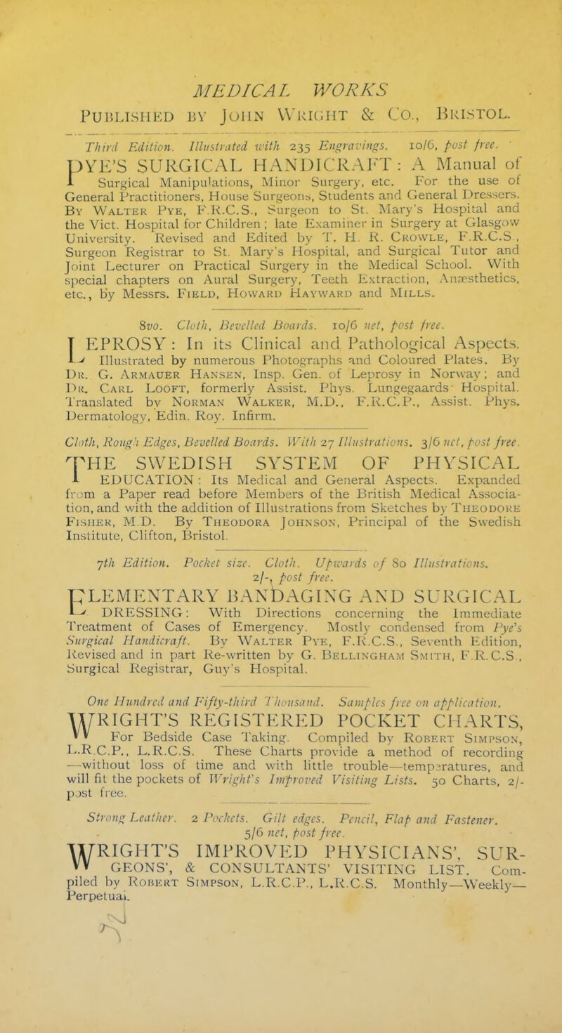 Published bv John Weight & Co., Bristol. Third Edition. Illustrated with 235 Engravings. 10/6, post free. DYE'S SURGICAL HANDICRAFT: A Manual of 1 Surgical Manipulations, Minor Surgery, etc. For the use of General Practitioners, House Surgeons, Students and General Dressers. By Walter Pye, F.K.C.S., Surgeon to St. Mary's Hospital and the Vict. Hospital for Children ; late Examiner in Surgery at Glasgow University. Revised and Edited by T. H. R. Ckowle, F.R.C.S , Surgeon Registrar to St. Mary's Hospital, and Surgical Tutor and Joint Lecturer on Practical Surgery in the Medical School. With special chapters on Aural Surgery, Teeth Extraction, Anaesthetics, etc., b'y Messrs. Field, Howard Hayward and Mills. 8vo. Cloth, Bevelled Boards. 10/G net, post free. IEPROSY : In its Clinical and Pathological Aspects. A Illustrated by numerous Photographs and Coloured Plates. By Dr. G. Armauer Hansen, Insp. Gen. of Leprosy in Norway; and Dr. CARL Looft, formerly Assist. Phys. Lungegaards Hospital. Translated by Norman Walker, M.D., F.R.C.P., Assist. Phys. Dermatology, Edin. Roy. Infirm. Cloth, Koug'i Edges, Bevelled Boards. With 27 Illustrations. 3/6 net, post free. rPHE SWEDISH SYSTEM OF PHYSICAL 1 EDUCATION : Its Medical and General Aspects. Expanded from a Paper read before Members of the British Medical Associa- tion, and with the addition of Illustrations from Sketches by Theodore Fisher, M.D. By Theodora Johnson, Principal of the Swedish Institute, Clifton, Bristol. yth Edition. Pocket size. Cloth. Upwards of So Illustrations. 2/-, post free. CLEMENTARY BANDAGING AND SURGICAL L' DRESSING: With Directions concerning the Immediate Treatment of Cases of Emergency. Mostly condensed from Pye's Surgical Handicraft. By Walter Pye, F.R.C.S., Seventh Edition, Revised and in part Re-written by G. Bellingham Smith, F.R.C.S., Surgical Registrar, Guy's Hospital. One Hundred and Fifty-third 't housand. Samples free on application. WRIGHT'S REGISTERED POCKET CHARTS, For Bedside Case Taking. Compiled by Robert Simpson, L.R.C.P., L.R.C.S. These Charts provide a method of recording —without loss of time and with little trouble—temperatures, and will fit the pockets of Wright's Improved Visiting Lists. 50 Charts, 2/- p.)st free. Strong Leather. 2 Pockets. Gilt edges. Pencil, Flap and Fastener. 5/6 net, post free. WRIGHT'S IMPROVED PHYSICIANS', SUR- GEONS', & CONSULTANTS' VISITING LIST. Com- piled by Robert Simpson, L.R.C.P., L.R.C.S. Monthly—Weekly— Perpetual.