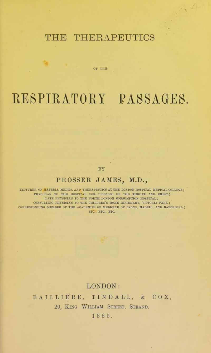 THE THERAPEUTICS 01 THE RESPIRATORY PASSAGES LECTURER ON MATERIA MEDICA AMD THERAPEUTICS AT THE LONDON HOSPITAL MEDICAL COLLEOE PHYSICIAN TO THE HOSPITAL FOR DISEASES OF THE THROAT AND CHEST ; LATE PHYSICIAN TO THE NORTH LONDON CONSUMPTION HOSPITAL ; CONSULTING PHYSICIAN TO THE CHILDREN'S HOME INFIRMARY, VICTORIA PARK ; CORRESPONDING MEMBER OF THE ACADEMIES OF MEDICINE OF LYONS, MADRID, AND BARCELONA ETC., ETC., ETC. LONDON: BAILLIEEE, TINDALL, & COX, 20, King William Street, Strand. 1 8 8 5. BY PROSSER JAMES, M.D