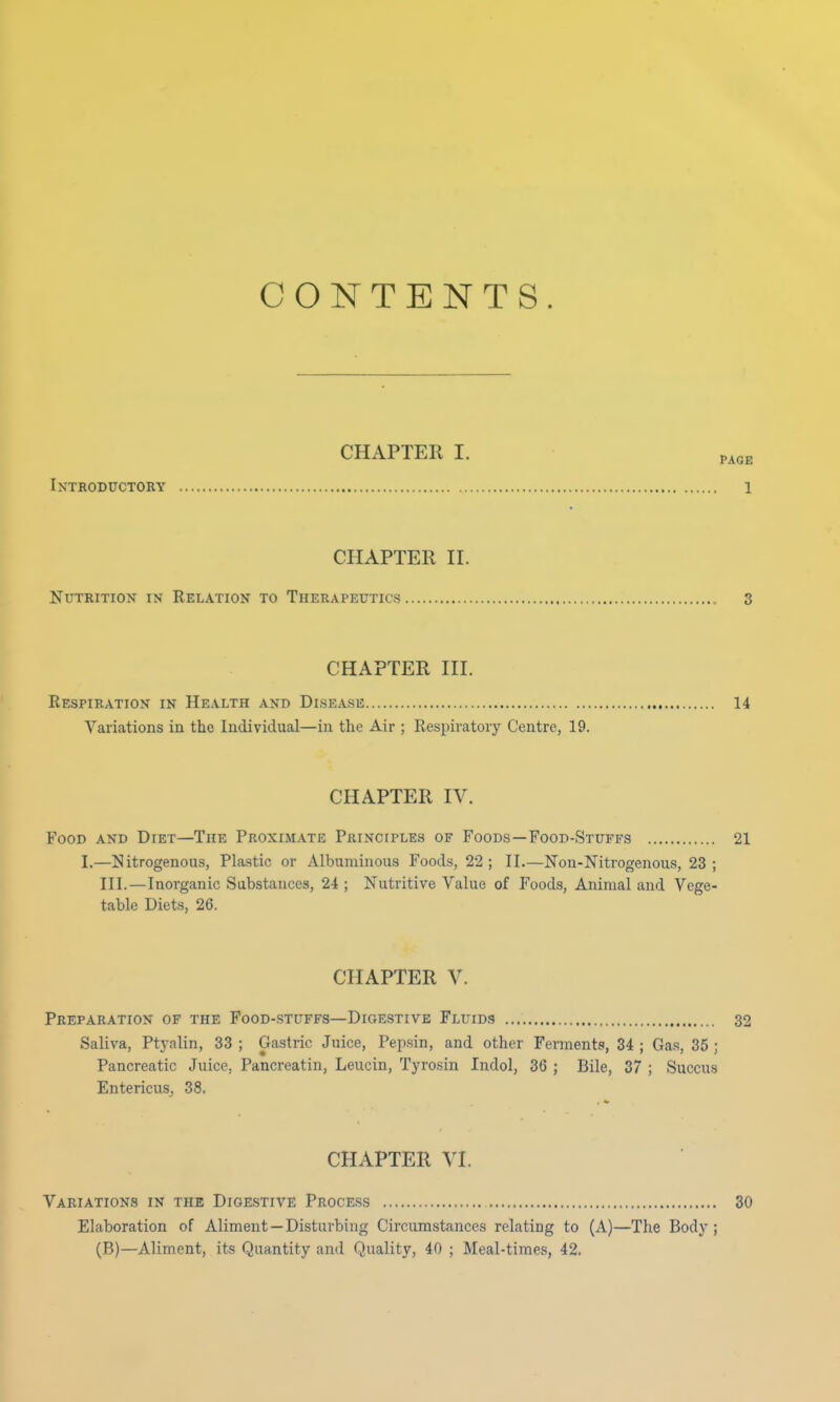 CONTENTS. CHAPTER I. tla Introductory 1 CHAPTER II. Nutrition in Relation to Therapeutics 3 CHAPTER III. Respiration in Health and Disease 14 Variations in the Individual—in the Air ; Respiratory Centre, 19. CHAPTER IV. Food and Diet—The Proximate Principles of Foods—Food-Stuffs 21 I.—Nitrogenous, Plastic or Albuminous Foods, 22; II.—Non-Nitrogenous, 23 ; III.—Inorganic Substances, 24 ; Nutritive Value of Foods, Animal and Vege- table Diets, 26. CHAPTER V. Preparation of the Food-stuffs—Digestive Fluids 32 Saliva, Ptyalin, 33 ; Gastric Juice, Pepsin, and other Ferments, 34 ; Gas, 35 ; Pancreatic Juice, Pancreatin, Leucin, Tyrosin Indol, 36 ; Bile, 37 ; Succus Entericus, 38. CHAPTER VI. Variations in the Digestive Process 30 Elaboration of Aliment—Disturbing Circumstances relating to (A)—The Body ; (B)—Aliment, its Quantity and Quality, 40 ; Meal-times, 42.