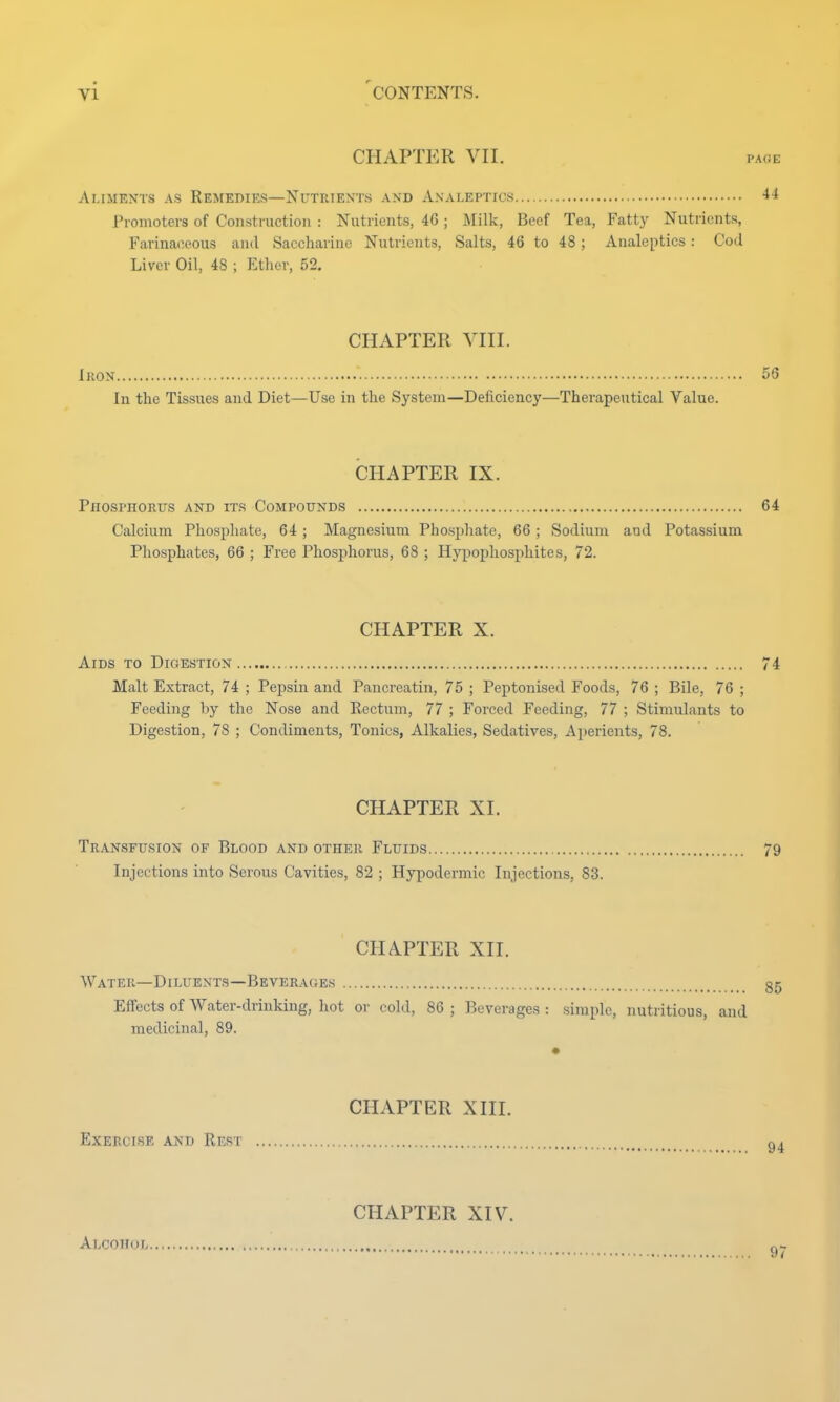 CHAPTER VII. page Aliments as Remedies—Nutrients and Analeptics 44 Promoters of Construction : Nutrients, 46; Milk, Beef Tea, Fatty Nutrients, Farinaceous and Saccharine Nutrients, Salts, 46 to 48 ; Analeptics: Cod Liver Oil, 48 ; Ether, 52. CHAPTER VIII. Iron 56 In the Tissues and Diet—Use in the System—Deficiency—Therapeutical Value. CHAPTER IX. Phosphorus and its Compounds 64 Calcium Phosphate, 64 ; Magnesium Phosphate, 66; Sodium and Potassium Phosphates, 66 ; Free Phosphorus, 68 ; Hypophosphites, 72. CHAPTER X. Aids to Digestion 74 Malt Extract, 74 ; Pepsin and Pancreatin, 75 ; Peptonised Foods, 76 ; Bile, 76 ; Feeding by the Nose and Rectum, 77 ; Forced Feeding, 77 ; Stimulants to Digestion, 78 ; Condiments, Tonics, Alkalies, Sedatives, Aperients, 78. CHAPTER XI. Transfusion of Blood and other Fluids 79 Injections into Serous Cavities, 82 ; Hypodermic Injections, 83. CHAPTER XII. Water—Diluents—Beverages 35 Effects of Water-drinking, hot or cold, 86 ; Beverages : simple, nutritious, and medicinal, 89. CHAPTER XIII. Exercise and Rest Alcohol CHAPTER XIV. 97