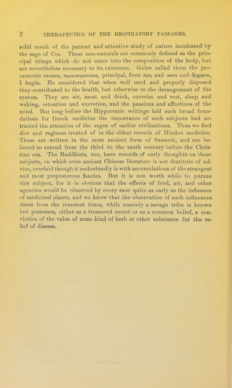 solid result of the patient and attentive study of nature inculcated by the sage of Cos. These non-naturals are commonly defined as the prin- cipal things which do not enter into the composition of the body, but are nevertheless necessary to its existence. Galen called them the pro- catarctic causes, irpoKarapKriKo^, principal, from irpo, and Kara and ap\ofxaL, I beo-in. He considered that when well used and properly disposed they contributed to the health, but otherwise to the derangement of the system. They are air, meat and drink, exercise and rest, sleep and waking, retention and excretion, and the passions and affections of the mind. But long before the Hippocratic writings laid such broad foun- dations for Greek medicine the importance of such subjects had at- tracted the attention of the sages of earlier civilizations. Thus we find diet and resrimen treated of in the oldest records of Hindoo medicine. These are written in the most ancient form of Sanscrit, and are be- lieved to extend from the third to the tenth century before the Chris- tian era. The Buddhists, too, have records of early thoughts on these subjects, on which even ancient Chinese literature is not destitute of ad- vice, overlaid though it undoubtedly is with accumulations of the strangest and most preposterous fancies. But it is not worth while to pursue this subject, for it is obvious that the effects of food, air, and other agencies would be observed by every race quite as early as the influence of medicinal plants, and we know that the observation of such influences dates from the remotest times, while scarcely a savage tribe is known but possesses, either as a treasured secret or as a common belief, a con- viction of the value of some kind of herb or other substance for the re- lief of disease.