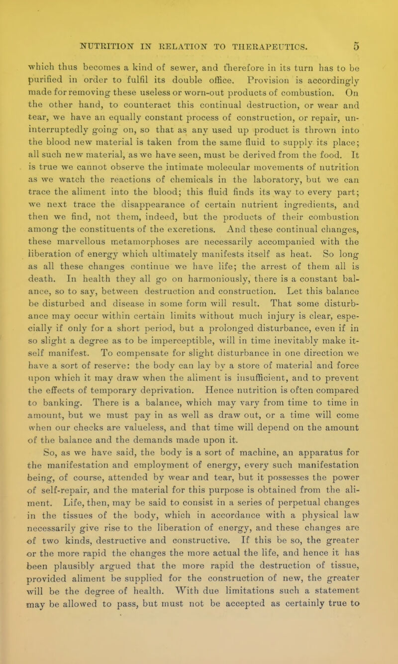 which thus becomes a kind of sewer, and therefore in its turn has to be purified in order to fulfil its double office. Provision is accordingly made for removing- these useless or worn-out products of combustion. On the other hand, to counteract this continual destruction, or wear and tear, we have an equally constant process of construction, or repair, un- interruptedly going on, so that as any used up product is thrown into the blood new material is taken from the same fluid to supply its place; all such new material, as we have seen, must be derived from the food. It is true we cannot observe the intimate molecular movements of nutrition as we watch the reactions of chemicals in the laboratory, but we can trace the aliment into the blood; this fluid finds its way to every part; we next trace the disappearance of certain nutrient ingredients, and then we find, not them, indeed, but the products of their combustion among the constituents of the excretions. And these continual changes, these marvellous metamorphoses are necessarily accompanied with the liberation of energy which ultimately manifests itself as heat. So long as all these changes continue we have life; the arrest of them all is death. In health they all go on harmoniously, there is a constant bal- ance, so to say, between destruction and construction. Let this balance be disturbed and disease in some form will result. That some disturb- ance may occur within certain limits without much injury is clear, espe- cially if only for a short period, but a prolonged disturbance, even if in so slight a degree as to be imperceptible, will in time inevitably make it- self manifest. To compensate for slight disturbance in one direction we have a sort of reserve: the bodv can lay bv a store of material and force upon which it may draw when the aliment is insufficient, and to prevent the effects of temporary deprivation. Hence nutrition is often compared to banking. There is a balance, which may vary from time to time in amount, but we must pay in as well as draw out, or a time will come when our checks are valueless, and that time will depend on the amount of the balance and the demands made upon it. So, as we have said, the body is a sort of machine, an apparatus for the manifestation and employment of energy, every such manifestation being, of course, attended by wear and tear, but it possesses the power of self-repair, and the material for this purpose is obtained from the ali- ment. Life, then, may be said to consist in a series of perpetual changes in the tissues of the body, which in accordance with a physical law necessarily give rise to the liberation of energy, and these changes are of two kinds, destructive and constructive. If this be so, the greater or the more rapid the changes the more actual the life, and hence it has been plausibly argued that the more rapid the destruction of tissue, provided aliment be supplied for the construction of new, the greater will be the degree of health. With due limitations such a statement may be allowed to pass, but must not be accepted as certainly true to