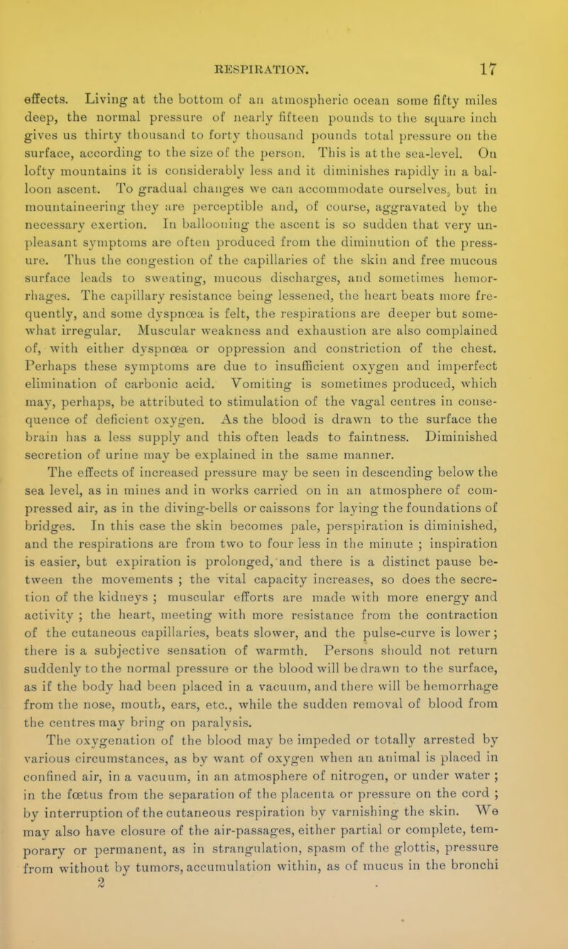 effects. Living at the bottom of an atmospheric ocean some fifty miles deep, the normal pressure of nearly fifteen pounds to the square inch gives us thirty thousand to forty thousand pounds total pressure on the surface, according to the size of the person. This is at the sea-level. On lofty mountains it is considerably less and it diminishes rapidly in a bal- loon ascent. To gradual changes we can accommodate ourselves^ but in mountaineering they are perceptible and, of course, aggravated by the necessary exertion. In ballooning the ascent is so sudden that very un- pleasant symptoms are often produced from the diminution of the press- ure. Thus the congestion of the capillaries of the skin and free mucous surface leads to sweating, mucous discharges, and sometimes hemor- rhages. The capillary resistance being lessened, the heart beats more fre- quently, and some dyspnoea is felt, the respirations are deeper but some- what irregular. Muscular weakness and exhaustion are also complained of, with either dyspnoea or oppression and constriction of the chest. Perhaps these symptoms are due to insufficient oxygen and imperfect elimination of carbonic acid. Vomiting is sometimes produced, which may, perhaps, be attributed to stimulation of the vagal centres in conse- quence of deficient oxygen. As the blood is drawn to the surface the brain has a less supply and this often leads to faintness. Diminished secretion of urine may be explained in the same manner. The effects of increased pressure may be seen in descending below the sea level, as in mines and in works carried on in an atmosphere of com- pressed air, as in the diving-bells or caissons for laying the foundations of bridges. In this case the skin becomes pale, perspiration is diminished, and the respirations are from two to four less in the minute ; inspiration is easier, but expiration is prolonged, and there is a distinct pause be- tween the movements ; the vital capacity increases, so does the secre- tion of the kidneys ; muscular efforts are made with more energy and activity ; the heart, meeting with more resistance from the contraction of the cutaneous capillaries, beats slower, and the pulse-curve is lower; there is a subjective sensation of warmth. Persons should not return suddenly to the normal pressure or the blood will be drawn to the surface, as if the body had been placed in a vacuum, and there will be hemorrhage from the nose, mouth, ears, etc., while the sudden removal of blood from the centres may bring on paralysis. The oxygenation of the blood may be impeded or totally arrested by various circumstances, as by want of oxygen when an animal is placed in confined air, in a vacuum, in an atmosphere of nitrogen, or under water ; in the foetus from the separation of the placenta or pressure on the cord ; by interruption of the cutaneous respiration by varnishing the skin. AVe may also have closure of the air-passages, either partial or complete, tem- porary or permanent, as in strangulation, spasm of the glottis, pressure from without by tumors, accumulation within, as of mucus in the bronchi 2