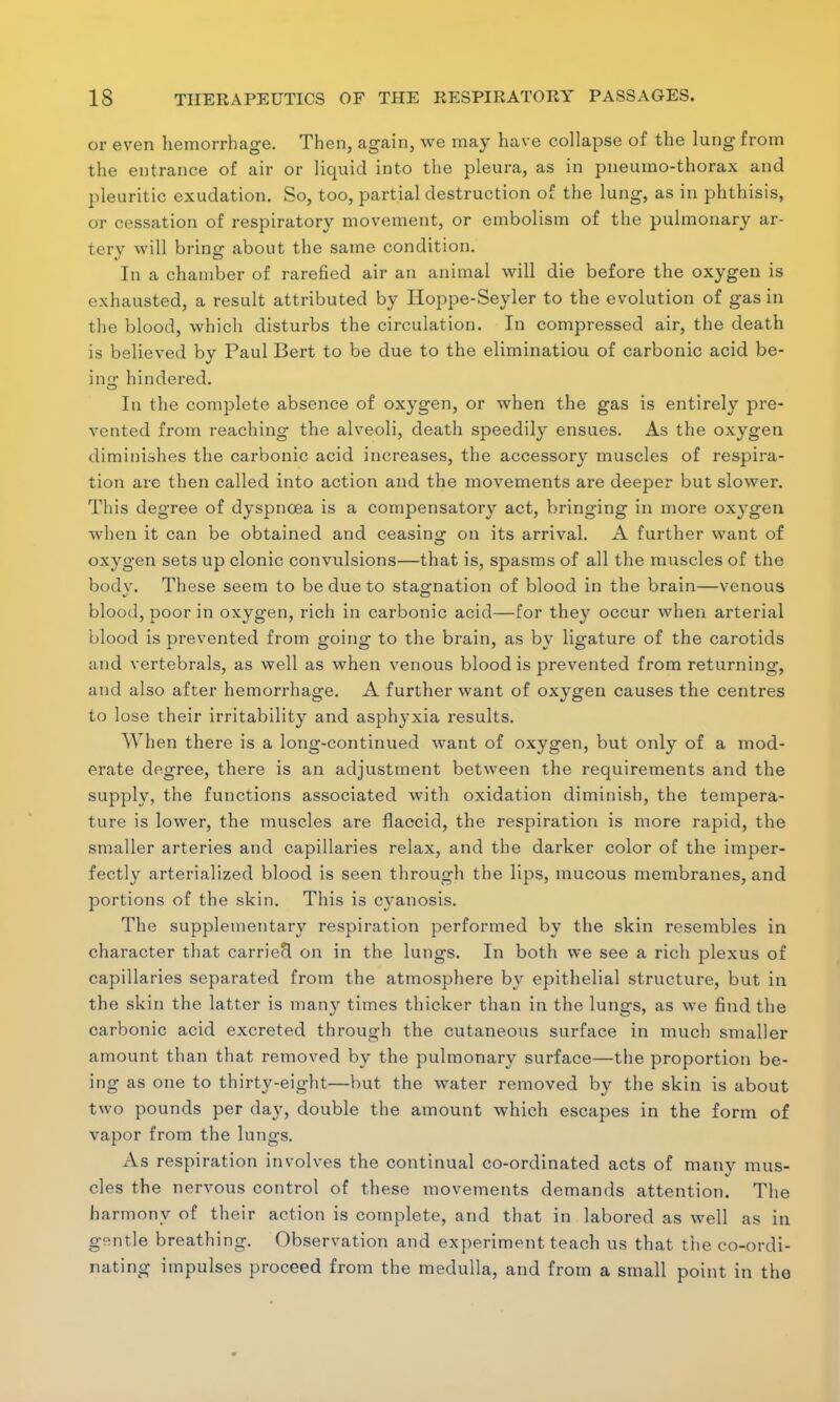 or even hemorrhage. Then, again, we may have collapse of the lung from the entrance of air or liquid into the pleura, as in pneumo-thorax and pleuritic exudation. So, too, partial destruction of the lung, as in phthisis, or cessation of respiratory movement, or embolism of the pulmonary ar- tery will bring about the same condition. In a chamber of rarefied air an animal will die before the oxygen is exhausted, a result attributed by Hoppe-Seyler to the evolution of gas in the blood, which disturbs the circulation. In compressed air, the death is believed by Paul Bert to be due to the elimination of carbonic acid be- in a: hindered. In the complete absence of oxygen, or when the gas is entirely pre- vented from reaching the alveoli, death speedily ensues. As the oxygen diminishes the carbonic acid increases, the accessory muscles of respira- tion are then called into action and the movements are deeper but slower. This degree of dyspnoea is a compensatory act, bringing in more oxj'gen when it can be obtained and ceasing on its arrival. A further want of oxygen sets up clonic convulsions—that is, spasms of all the muscles of the bodv. These seem to be due to stag-nation of blood in the brain—venous blood, poor in oxygen, rich in carbonic acid—for they occur when arterial blood is prevented from going to the brain, as by ligature of the carotids and vertebrals, as well as when venous blood is prevented from returning, and also after hemorrhage. A further want of oxygen causes the centres to lose their irritability and asphyxia results. When there is a long-continued want of oxygen, but only of a mod- erate degree, there is an adjustment between the requirements and the supply, the functions associated with oxidation diminish, the tempera- ture is lower, the muscles are flaccid, the respiration is more rapid, the smaller arteries and capillaries relax, and the darker color of the imper- fectly arterialized blood is seen through the lips, mucous membranes, and portions of the skin. This is cyanosis. The supplementary respiration performed by the skin resembles in character that carriecl on in the lungs. In both we see a rich plexus of capillaries separated from the atmosphere by epithelial structure, but in the skin the latter is many times thicker than in the lungs, as we find the carbonic acid excreted through the cutaneous surface in much smaller amount than that removed by the pulmonary surface—the proportion be- ing as one to thirty-eight—but the water removed by the skin is about two pounds per day, double the amount which escapes in the form of vapor from the lungs. As respiration involves the continual co-ordinated acts of many mus- cles the nervous control of these movements demands attention. The harmony of their action is complete, and that in labored as well as in gentle breathing. Observation and experiment teach us that the co-ordi- nating impulses proceed from the medulla, and from a small point in the