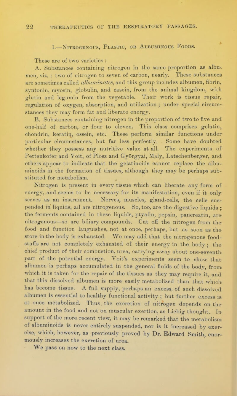L—Nitrogenous, Plastic, or Albuminous Foods. These are of two varieties : A. Substances containing nitrogen in the same proportion as albu* men, viz. : two of nitrogren to seven of carbon, nearlv. These substances 7 O * 0 are sometimes called albuminates, and this group includes albumen, fibrin, svntonin, myosin, globulin, and casein, from the animal kingdom, with glutin and legumin from the vegetable. Their work is tissue repair, regulation of oxygen, absorption, and utilization ; under special circum- stances they may form fat and liberate energy. B. Substances containing nitrogen in the proportion of two to five and one-half of carbon, or four to eleven. This class comprises gelatin, chondrin, keratin, ossein, etc. These perform similar functions under particular circumstances, but far less perfectly. Some have doubted whether they possess any nutritive value at all. The experiments of Pettenkofer and Voit, of Plosz and Gyorgyai, Maly, Latschetfberger, and others appear to indicate that the gelatinoids cannot replace the albu- minoids in the formation of tissues, although they may be perhaps sub- stituted for metabolism. Nitrogen is present in every tissue which can liberate any form of energy, and seems to be necessary for its manifestation, even if it only serves as an instrument. Nerves, muscles, gland-cells, the cells sus- pended in liquids, ail are nitrogenous. So, too, are the digestive liquids ;; the ferments contained in these liquids, ptyalin, pepsin, pancreatin, are nitrogenous—so are biliary compounds. Cut off the nitrogen from the food and function languishes, not at once, perhaps, but as soon as the store in the body is exhausted. We may add that the nitrogenous food- stuffs are not completely exhausted of their energv in the body ; the chief product of their combustion, urea, carrying away about one-seventh part of the potential energy. Voit's experiments seem to show that albumen is perhaps accumulated in the general fluids of the body, fronn which it is taken for the repair of the tissues as they may require it, and that this dissolved albumen is more easily metabolized than that which has become tissue. A full supply, perhaps an excess, of such dissolved albumen is essential to healthy functional activity ; but further excess is- at once metabolized. Thus the excretion of nitrogen depends on the amount in the food and not on muscular exertion, as Liebio- thouo-ht. In support of the more recent view, it may be remarked that the metabolism of albuminoids is never entirely suspended, nor is it increased by exer- cise, which, however, as previously proved by Dr. Edward Smith, enor- mously increases the excretion of urea. We pass on now to the next class.