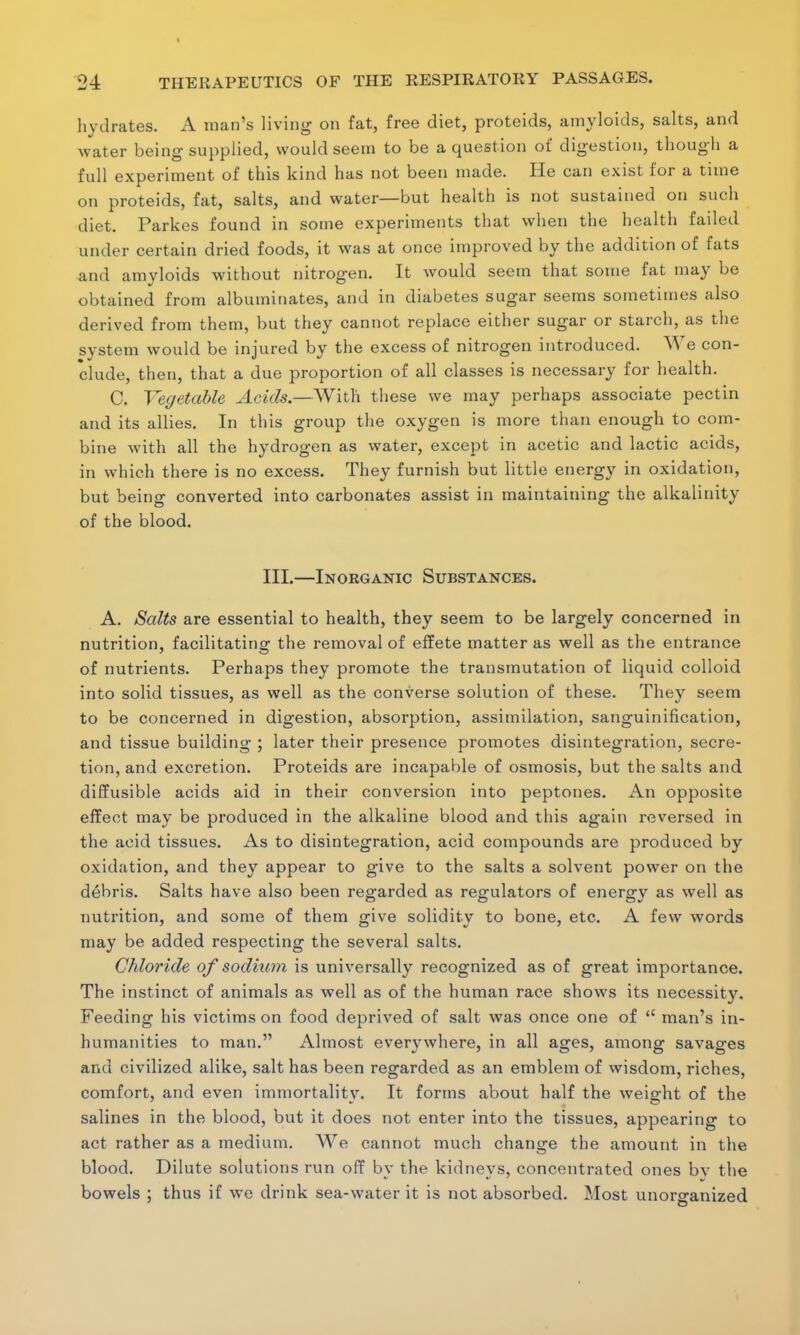 hydrates. A man's living on fat, free diet, proteids, amyloids, salts, and water being supplied, would seem to be a question of digestion, though a full experiment of this kind has not been made. He can exist for a time on proteids, fat, salts, and water—but health is not sustained on such diet. Parkes found in some experiments that when the health failed under certain dried foods, it was at once improved by the addition of fats and amyloids without nitrogen. It would seem that some fat may be obtained from albuminates, and in diabetes sugar seems sometimes also derived from them, but they cannot replace either sugar or starch, as the system would be injured by the excess of nitrogen introduced. We con- clude, then, that a due proportion of all classes is necessary for health. C. Vegetable Acids.—With these we may perhaps associate pectin and its allies. In this group the oxygen is more than enough to com- bine with all the hydrogen as water, except in acetic and lactic acids, in which there is no excess. They furnish but little energy in oxidation, but being converted into carbonates assist in maintaining the alkalinity of the blood. III.—Inorganic Substances. A. Salts are essential to health, they seem to be largely concerned in nutrition, facilitating the removal of effete matter as well as the entrance of nutrients. Perhaps they promote the transmutation of liquid colloid into solid tissues, as well as the converse solution of these. They seem to be concerned in digestion, absorption, assimilation, sanguinification, and tissue building ; later their presence promotes disintegration, secre- tion, and excretion. Proteids are incapable of osmosis, but the salts and diffusible acids aid in their conversion into peptones. An opposite effect may be produced in the alkaline blood and this again reversed in the acid tissues. As to disintegration, acid compounds are produced by oxidation, and they appear to give to the salts a solvent power on the debris. Salts have also been regarded as regulators of energy as well as nutrition, and some of them give solidity to bone, etc. A few words may be added respecting the several salts. Chloride of sodium is universally recognized as of great importance. The instinct of animals as well as of the human race shows its necessity. Feeding his victims on food deprived of salt was once one of  man's in- humanities to man. Almost everywhere, in all ages, among savages and civilized alike, salt has been regarded as an emblem of wisdom, riches, comfort, and even immortality. It forms about half the weight of the salines in the blood, but it does not enter into the tissues, appearing to act rather as a medium. We cannot much change the amount in the blood. Dilute solutions run off by the kidneys, concentrated ones bv the bowels ; thus if we drink sea-water it is not absorbed. Most unorganized