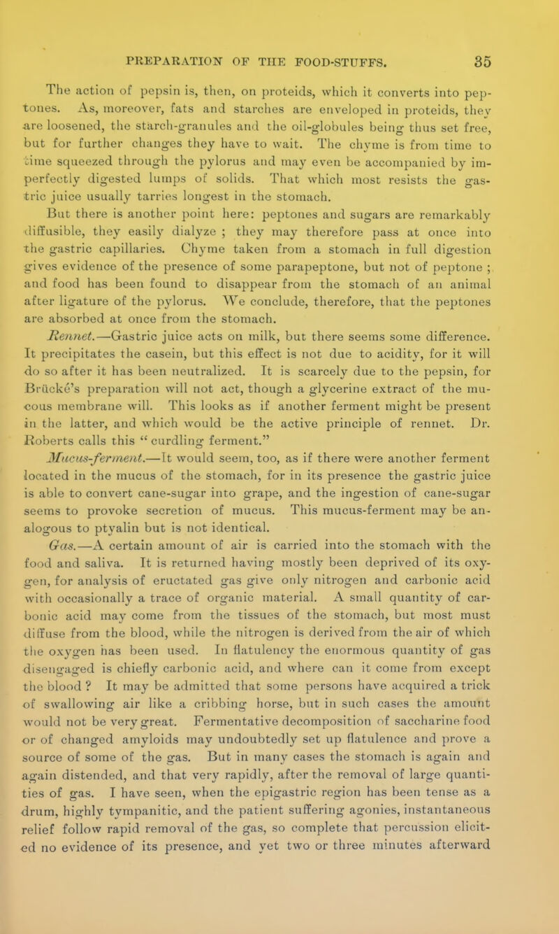 The action of pepsin is, then, on proteids, which it converts into pep- tones. As, moreover, fats and starches are enveloped in proteids, tliev are loosened, the starch-granules and the oil-globules being thus set free, but for further changes they have to wait. The chyme is from time to time squeezed through the pylorus and may even be accompanied by im- perfectly digested lumps of solids. That which most resists the gas- tric juice usually tarries longest in the stomach. But there is another point here: peptones and sugars are remarkably diffusible, they easily dialyze ; they may therefore pass at once into the gastric capillaries. Chyme taken from a stomach in full digestion gives evidence of the presence of some parapeptone, but not of peptone ; and food has been found to disappear from the stomach of an animal after ligature of the pylorus. We conclude, therefore, that the peptones are absorbed at once from the stomach. Rennet.—Gastric juice acts on milk, but there seems some difference. It precipitates the casein, but this effect is not due to acidity, for it will do so after it has been neutralized. It is scarcely due to the pepsin, for Briicke's preparation will not act, though a glycerine extract of the mu- cous membrane will. This looks as if another ferment might be present in the latter, and which would be the active principle of rennet. Dr. Roberts calls this  curdling ferment. Mac us-ferment.—It would seem, too, as if there were another ferment located in the mucus of the stomach, for in its presence the gastric juice is able to convert cane-sugar into grape, and the ingestion of cane-sugar seems to provoke secretion of mucus. This mucus-ferment may be an- alogous to ptyalin but is not identical. Gas.—A certain amount of air is carried into the stomach with the food and saliva. It is returned having mostly been deprived of its oxy- gen, for analysis of eructated gas give only nitrogen and carbonic acid with occasionally a trace of organic material. A small quantity of car- bonic acid may come from the tissues of the stomach, but most must dilfuse from the blood, while the nitrogen is derived from the air of which the oxygen has been used. In flatulency the enormous quantity of gas disengaged is chiefly carbonic acid, and where can it come from except the blood ? It may be admitted that some persons have acquired a trick of swallowing air like a cribbing horse, but in such cases the amount would not be very great. Fermentative decomposition of saccharine food or of changed amyloids may undoubtedly set up flatulence and prove a source of some of the gas. But in many cases the stomach is again and again distended, and that very rapidly, after the removal of large quanti- ties of gas. I have seen, when the epigastric region has been tense as a drum, highly tympanitic, and the patient suffering agonies, instantaneous relief follow rapid removal of the gas, so complete that percussion elicit- ed no evidence of its presence, and yet two or three minutes afterward