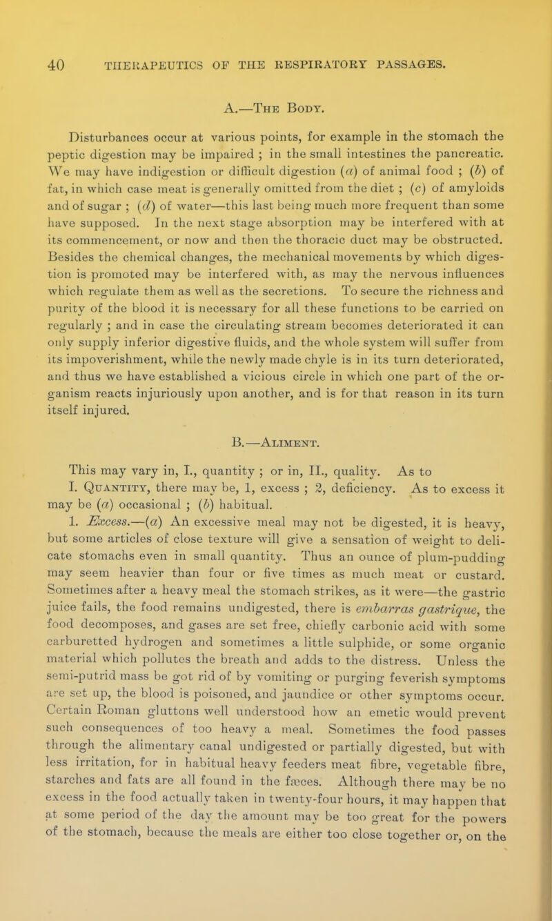 A.—The Body. Disturbances occur at various points, for example in the stomach the peptic digestion may be impaired ; in the small intestines the pancreatic. We may have indigestion or difficult digestion (a) of animal food ; (b) of fat, in which case meat is generally omitted from the diet ; (c) of amyloids and of sugar ; (d) of water—this last being much more frequent than some have supposed. Jn the next stage absorption may be interfered with at its commencement, or now and then the thoracic duct may be obstructed. Besides the chemical changes, the mechanical movements by which diges- tion is promoted may be interfered with, as may the nervous influences which regulate them as well as the secretions. To secure the richness and purity of the blood it is necessary for all these functions to be carried on regularly ; and in case the circulating stream becomes deteriorated it can only supply inferior digestive fluids, and the whole system will suffer from its impoverishment, while the newly made chyle is in its turn deteriorated, and thus we have established a vicious circle in which one part of the or- ganism reacts injuriously upon another, and is for that reason in its turn itself injured. B.—Aliment. This may vary in, I., quantity ; or in, II., quality. As to I. Quantity, there may be, 1, excess ; 2, deficiency. As to excess it may be (a) occasional ; (b) habitual. 1. Excess.—(a) An excessive meal may not be digested, it is heavy, but some articles of close texture will give a sensation of weight to deli- cate stomachs even in small quantity. Thus an ounce of plum-pudding may seem heavier than four or five times as much meat or custard. Sometimes after a heavy meal the stomach strikes, as it were—the gastric juice fails, the food remains undigested, there is embarras gastrique, the food decomposes, and gases are set free, chiefly carbonic acid with some carburetted hydrogen and sometimes a little sulphide, or some organic material which pollutes the breath and adds to the distress. Unless the semi-putrid mass be got rid of by vomiting or purging feverish symptoms are set up, the blood is poisoned, and jaundice or other symptoms occur. Certain Roman gluttons well understood how an emetic would prevent such consequences of too heavy a meal. Sometimes the food passes through the alimentary canal undigested or partially digested, but with less irritation, for in habitual heavy feeders meat fibre, vegetable fibre, starches and fats are all found in the feces. Although there may be no excess in the food actually taken in twenty-four hours, it may happen that at some period of the day the amount may be too great for the powers of the stomach, because the meals are either too close together or, on the