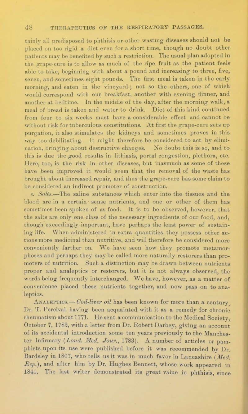 tainly all predisposed to phthisis or other wasting diseases should not be placed on too rigid a diet even for a short time, though no doubt other patients may be benefited by such a restriction. The usual plan adopted in the grape-cure is to allow as much of the ripe fruit as the patient feels able to take, beginning with about a pound and increasing to three, five, seven, and sometimes eight pounds. The first meal is taken in the early morning, and eaten in the vineyard ; not so the others, one of which would correspond with our breakfast, another with evening dinner, and another at bedtime. In the middle of the day, after the morning walk, a meal of bread is taken and water to drink. Diet of this kind continued from four to six weeks must have a considerable effect and cannot be without risk for tuberculous constitutions. At first the grape-cure sets up purgation, it also stimulates the kidneys and sometimes proves in this way too debilitating. It might therefore be considered to act by elimi- nation, bringing about destructive changes. No doubt this is so, and to this is due the good results in lithiasis, portal congestion, plethora, etc. Here, too, is the risk in other diseases, but inasmuch as some of these have been improved it would seem that the removal of the waste has brought about increased repair, and thus the grape-cure has some claim to be considered an indirect promoter of construction. e. Salts.—The saline substances which enter into the tissues and the blood are in a certain • sense nutrients, and one or other of them has sometimes been spoken of as food. It is to be observed, however, that the salts are only one class of the necessary ingredients of our food, and, though exceedingly important, have perhaps the least power of sustain- ing life. When administered in extra quantities they possess other ac- tions more medicinal than nutritive, and will therefore be considered more conveniently farther on. We have seen how they promote metamor- phoses and perhaps they may be called more naturally restorers than pro- moters of nutrition. Such a distinction may be drawn between nutrients proper and analeptics or restorers, but it is not always observed, the words being frequently interchanged. We have, however, as a matter of convenience placed these nutrients together, and now pass on to ana- leptics. Analeptics.— Cod-liver oil has been known for more than a century Dr. T. Percival having been acquainted with it as a remedy for chronic rheumatism about 1771. He sent a communication to the Medical Society, October 7, 1782, with a letter from Dr. Robert Darbey, giving an account of its accidental introduction some ten years previously to the Manches- ter Infirmary (Lond. 3fed. Jour., 1783). A number of articles or pam- phlets upon its use were published before it was recommended bv Dr. Bardsley in 1807, who tells us it was in much favor in Lancashire [Med. Hep.), and after him by Dr. Hughes Bennett, whose work appeared in 1841. The last writer demonstrated its great value in phthisis, since