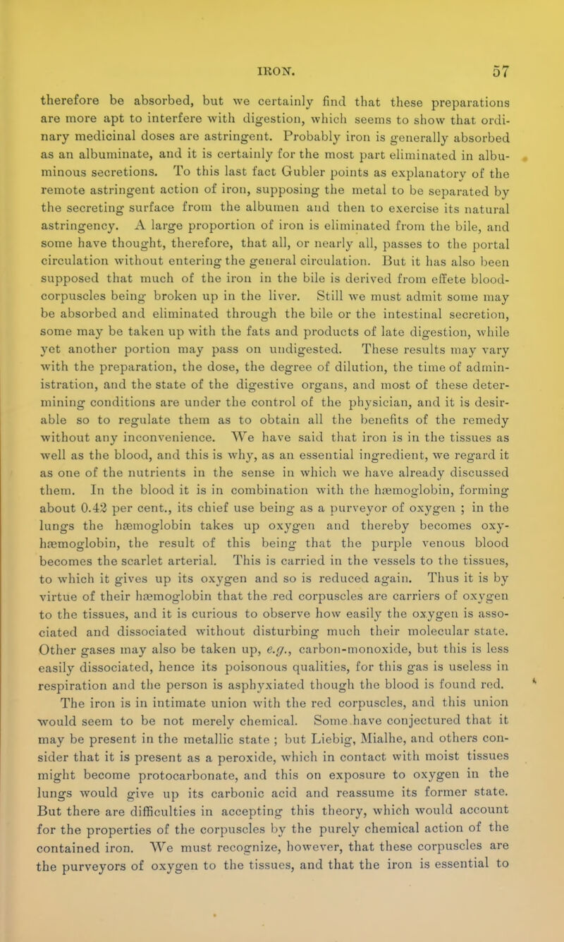 therefore be absorbed, but we certainly find that these preparations are more apt to interfere with digestion, which seems to show that ordi- nary medicinal doses are astringent. Probably iron is generally absorbed as an albuminate, and it is certainly for the most part eliminated in albu- minous secretions. To this last fact Gubler points as explanatory of the remote astringent action of iron, supposing the metal to be separated by the secreting surface from the albumen and then to exercise its natural astringency. A large proportion of iron is eliminated from the bile, and some have thought, therefore, that all, or nearly all, passes to the portal circulation without entering the general circulation. But it has also been supposed that much of the iron in the bile is derived from effete blood- corpuscles being broken up in the liver. Still we must admit some may be absorbed and eliminated through the bile or the intestinal secretion, some may be taken up with the fats and products of late digestion, while yet another portion may pass on undigested. These results may vary with the preparation, the dose, the degree of dilution, the time of admin- istration, and the state of the digestive organs, and most of these deter- mining conditions are under the control of the physician, and it is desir- able so to regulate them as to obtain all the benefits of the remedy without any inconvenience. We have said that iron is in the tissues as well as the blood, and this is why, as an essential ingredient, we regard it as one of the nutrients in the sense in which we have already discussed them. In the blood it is in combination with the hemoglobin, forming about 0.42 per cent., its chief use being as a purveyor of oxygen ; in the lungs the haemoglobin takes up oxygen and thereby becomes oxy- hremoglobin, the result of this being that the purple venous blood becomes the scarlet arterial. This is carried in the vessels to the tissues, to which it gives up its oxygen and so is reduced again. Thus it is by virtue of their hemoglobin that the red corpuscles are carriers of oxygen to the tissues, and it is curious to observe how easily the oxygen is asso- ciated and dissociated without disturbing much their molecular state. Other gases may also be taken up, e.g., carbon-monoxide, but this is less easily dissociated, hence its poisonous qualities, for this gas is useless in respiration and the person is asphyxiated though the blood is found red. The iron is in intimate union with the red corpuscles, and this union would seem to be not merely chemical. Some have conjectured that it may be present in the metallic state ; but Liebig, Mialhe, and others con- sider that it is present as a peroxide, which in contact with moist tissues might become protocarbonate, and this on exposure to oxygen in the lungs would give up its carbonic acid and reassume its former state. But there are difficulties in accepting this theory, which would account for the properties of the corpuscles by the purely chemical action of the contained iron. We must recognize, however, that these corpuscles are the purveyors of oxygen to the tissues, and that the iron is essential to