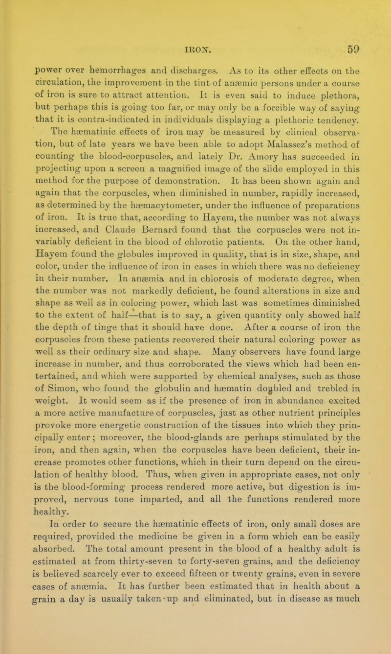 50 power over hemorrhages and discharges. As to its other effects on the circulation, the improvement in the tint of amende persons under a course of iron is sure to attract attention. It is even said to induce plethora, but perhaps this is going too far, or may only be a forcible way of saying that it is contra-indicated in individuals displaying a plethoric tendency. The luematinic effects of iron may be measured by clinical observa- tion, but of late years we have been able to adopt Malassez's method of counting the blood-corpuscles, and lately Dr. Amory has succeeded in projecting upon a screen a magnified image of the slide employed in this method for the purpose of demonstration. It has been shown again and again that the corpuscles, when diminished in number, rapidly increased, as determined by the hemacytometer, under the influence of preparations of iron. It is true that, according to llayem, the number was not always increased, and Claude Bernard found that the corpuscles were not in- variably deficient in the blood of chlorotic patients. On the other hand, llayem found the globules improved in quality, that is in size, shape, and color, under the influence of iron in cases in which there was no deficiency in their number. In anaemia and in chlorosis of moderate degree, when the number was not markedly deficient, he found alterations in size and shape as well as in coloring power, which last was sometimes diminished to the extent of half—that is to say, a given quantity only showed half the depth of tinge that it should have done. After a course of iron the corpuscles from these patients recovered their natural coloring power as well as their ordinary size and shape. Many observers have found large increase in number, and thus corroborated the views which had been en- tertained, and which were supported by chemical analyses, such as those of Simon, who found the globulin and haematin doubled and trebled in weight. It would seem as if the presence of iron in abundance excited a more active manufacture of corpuscles, just as other nutrient principles provoke more energetic construction of the tissues into which they prin- cipally enter; moreover, the blood-glands are perhaps stimulated by the iron, and then again, when the corpuscles have been deficient, their in- crease promotes other functions, which in their turn depend on the circu- lation of healthy blood. Thus, when given in appropriate cases, not only is the blood-forming process rendered more active, but digestion is im- proved, nervous tone imparted, and all the functions rendered more healthy. In order to secure the h;ematinic effects of iron, only small doses are required, provided the medicine be given in a form which can be easily absorbed. The total amount present in the blood of a healthy adult is estimated at from thirty-seven to forty-seven grains, and the deficiency is believed scarcely ever to exceed fifteen or twenty grains, even in severe cases of anosmia. It has further been estimated that in health about a grain a day is usually taken-up and eliminated, but in disease as much