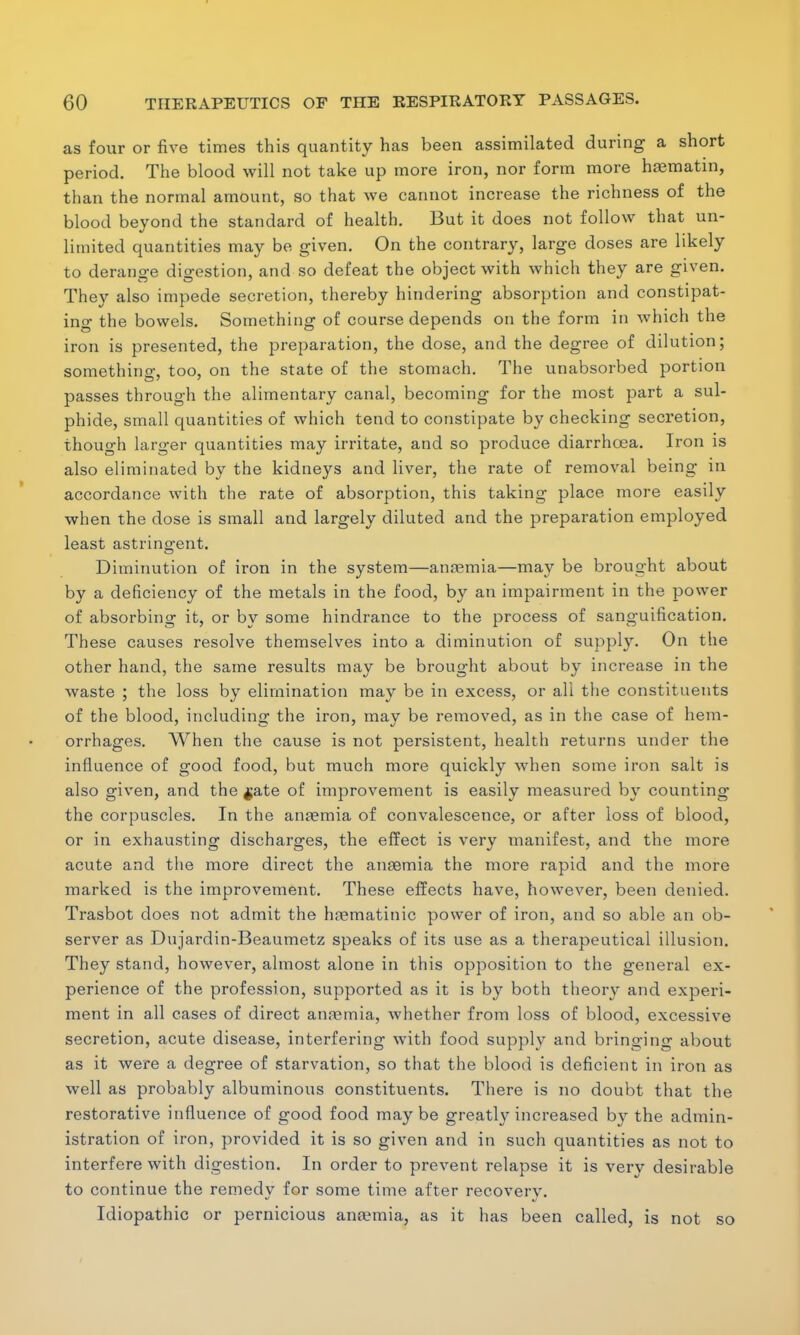 as four or five times this quantity has been assimilated during a short period. The blood will not take up more iron, nor form more haematin, than the normal amount, so that we cannot increase the richness of the blood beyond the standard of health. But it does not follow that un- limited quantities may be given. On the contrary, large doses are likely to derange digestion, and so defeat the object with which they are given. They also impede secretion, thereby hindering absorption and constipat- ing the bowels. Something of course depends on the form in which the iron is presented, the preparation, the dose, and the degree of dilution; something too, on the state of the stomach. The unabsorbed portion passes through the alimentary canal, becoming for the most part a sul- phide, small quantities of which tend to constipate by checking secretion, though larger quantities may irritate, and so produce diarrhoea. Iron is also eliminated by the kidneys and liver, the rate of removal being in accordance with the rate of absorption, this taking place more easily when the dose is small and largely diluted and the preparation employed least astringent. Diminution of iron in the system—anaemia—may be brought about by a deficiency of the metals in the food, by an impairment in the power of absorbing it, or by some hindrance to the process of sanguification. These causes resolve themselves into a diminution of supply. On the other hand, the same results may be brought about by increase in the waste ; the loss by elimination may be in excess, or all the constituents of the blood, including the iron, may be removed, as in the case of hem- orrhages. When the cause is not persistent, health returns under the influence of good food, but much more quickly when some iron salt is also given, and the $ate of improvement is easily measured by counting the corpuscles. In the anaemia of convalescence, or after loss of blood, or in exhausting discharges, the effect is verv manifest, and the more acute and the more direct the anaemia the more rapid and the more marked is the improvement. These effects have, however, been denied. Trasbot does not admit the hrematinic power of iron, and so able an ob- server as Dujardin-Beaumetz speaks of its use as a therapeutical illusion. They stand, however, almost alone in this opposition to the general ex- perience of the profession, supported as it is by both theory and experi- ment in all cases of direct anaemia, whether from loss of blood, excessive secretion, acute disease, interfering with food supply and bringing about as it were a degree of starvation, so that the blood is deficient in iron as well as probably albuminous constituents. There is no doubt that the restorative influence of good food maybe greatly increased by the admin- istration of iron, provided it is so given and in such quantities as not to interfere with digestion. In order to prevent relapse it is very desirable to continue the remedy for some time after recovery. Idiopathic or pernicious aneemia, as it has been called, is not so