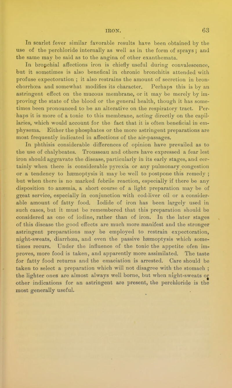 In scarlet fever similar favorable results have been obtained by the use of the perchloride internally as well as in the form of sprays ; and the same may be said as to the angina of other exanthemata. In bronchial affections iron is chiefly useful during convalescence, but it sometimes is also beneflcal in chronic bronchitis attended with profuse expectoration ; it also restrains the amount of secretion in bron- chorrhoea and somewhat modifies its character. Perhaps this is by an astringent effect on the mucous membrane, or it may be merely by im- proving the state of the blood or the general health, though it has some- times been pronounced to be an alterative on the respiratory tract. Per- haps it is more of a tonic to this membrane, acting directly on the capil- laries, which would account for the fact that it is often beneficial in em- physema. Either the phosphates or the more astringent preparations are most frequently indicated in affections of the air-passages. In phthisis considerable differences of opinion have prevailed as to the use of chalybeates. Trousseau and others have expressed a fear lest iron should aggravate the disease, particularly in its early stages, and cer- tainly when there is considerable pyrexia or any pulmonary congestion or a tendency to hcBmoptysis it may be well to postpone this remedy ; but when there is no marked febrile reaction, especially if there be any disposition to amemia, a short course of a light preparation may be of great service, especially in conjunction with cod-liver oil or a consider- able amount of fatty food. Iodide of iron has been largely used in such cases, but it must be remembered that this preparation should be considered as one of iodine, rather than of iron. In the later stages of this disease the Gfood effects are much more manifest and the stronger astringent preparations may be employed to restrain expectoration, night-sweats, diarrhoea, and even the passive haemoptysis which some- times recurs. Under the influence of the tonic the appetite ofen im- proves, more food is taken, and apparently more assimilated. The taste for fatty food returns and the emaciation is arrested. Care should be taken to select a preparation which will not disagree with the stomach ; the lighter ones are almost always well borne, but when night-sweats or other indications for an astringent are present, the perchloride is the most generally useful.