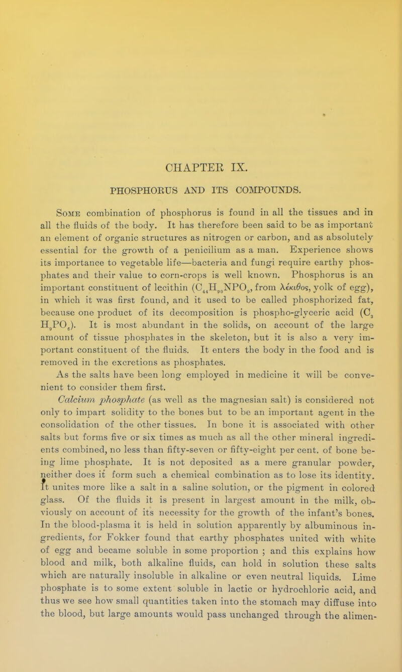 CHAPTER IX. PHOSPHOEUS AND ITS COMPOUNDS. Some combination of phosphorus is found in all the tissues and in all the fluids of the body. It has therefore been said to be as important an element of organic structures as nitrogen or carbon, and as absolutely essential for the growth of a penicilium as a man. Experience shows its importance to vegetable life—bacteria and fungi require earthy phos- phates and their value to corn-crops is well known. Phosphorus is an important constituent of lecithin (C44Hg0NPO0, from X€kl6o<s, yolk of egg), in which it was first found, and it used to be called phosphorized fat, because one product of its decomposition is phospho-glyceric acid (C3 H0POC). It is most abundant in the solids, on account of the large amount of tissue phosphates in the skeleton, but it is also a very im- portant constituent of the fluids. It enters the body in the food and is removed in the excretions as phosphates. As the salts have been long employed in medicine it will be conve- nient to consider them first. Calcium phosphate (as wTell as the magnesian salt) is considered not only to impart solidity to the bones but to be an important agent in the consolidation of the other tissues. In bone it is associated with other salts but forms five or six times as much as all the other mineral inarredi- ents combined, no less than fifty-seven or fifty-eight per cent, of bone be- ing lime phosphate. It is not deposited as a mere granular powder, neither does it form such a chemical combination as to lose its identity, ft unites more like a salt in a saline solution, or the pigment in colored glass. Of the fluids it is present in largest amount in the milk, ob- viously on account of its necessity for the growth of the infant's bones. In the blood-plasma it is held in solution apparently by albuminous in- gredients, for Fokker found that earthy phosphates united with white of egg and became soluble in some proportion ; and this explains how blood and milk, both alkaline fluids, can hold in solution these salts which are naturally insoluble in alkaline or even neutral liquids. Lime phosphate is to some extent soluble in lactic or hydrochloric acid, and thus we see how small quantities taken into the stomach may diffuse into the blood, but large amounts would pass unchanged through the alimen-