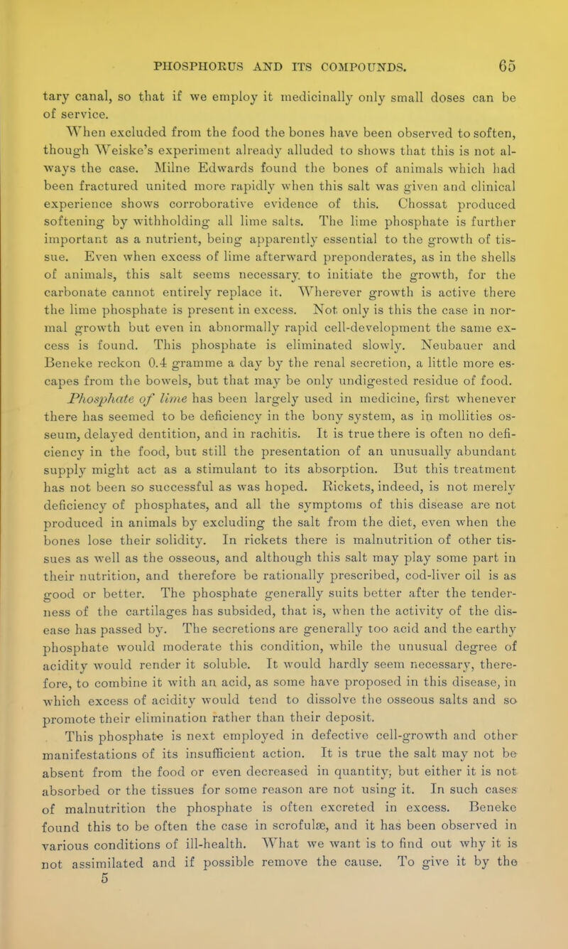 tary canal, so that if we employ it medicinally only small doses can be of service. When excluded from the food the bones have been observed to soften, though Weiske's experiment already alluded to shows that this is not al- ways the case. Milne Edwards found the bones of animals which had been fractured united more rapidly when this salt was given and clinical experience shows corroborative evidence of this. Chossat produced softening by withholding all lime salts. The lime phosphate is further important as a nutrient, being apparently essential to the growth of tis- sue. Even when excess of lime afterward preponderates, as in the shells of animals, this salt seems necessary to initiate the growth, for the carbonate cannot entirely replace it. Wherever growth is active there the lime phosphate is present in excess. Not only is this the case in nor- mal growth but even in abnormally rapid cell-development the same ex- cess is found. This phosphate is eliminated slowly. Neubauer and Beneke reckon 0.4 gramme a day by the renal secretion, a little more es- capes from the bowels, but that may be only undigested residue of food. Phosphate of lime has been largely used in medicine, first whenever there has seemed to be deficiency in the bony system, as in mollities os- seum, delayed dentition, and in rachitis. It is true there is often no defi- ciency in the food, but still the presentation of an unusually abundant supply might act as a stimulant to its absorption. But this treatment has not been so successful as was hoped. Rickets, indeed, is not merely deficiency of phosphates, and all the symptoms of this disease are not produced in animals by excluding the salt from the diet, even when the bones lose their solidity. In rickets there is malnutrition of other tis- sues as well as the osseous, and although this salt may play some part in their nutrition, and therefore be rationally prescribed, cod-liver oil is as good or better. The phosphate generally suits better after the tender- ness of the cartilages has subsided, that is, when the activity of the dis- ease has passed by. The secretions are generally too acid and the earthy phosphate would moderate this condition, while the unusual degree of acidity would render it soluble. It would hardly seem necessary, there- fore, to combine it with an acid, as some have proposed in this disease, in which excess of acidity would tend to dissolve the osseous salts and so promote their elimination rather than their deposit. This phosphate is next employed in defective cell-growth and other manifestations of its insufficient action. It is true the salt may not be absent from the food or even decreased in quantity, but either it is not absorbed or the tissues for some reason are not using it. In such cases of malnutrition the phosphate is often excreted in excess. Beneke found this to be often the case in scrofulae, and it has been observed in various conditions of ill-health. What we want is to find out why it is not assimilated and if possible remove the cause. To give it by the 5