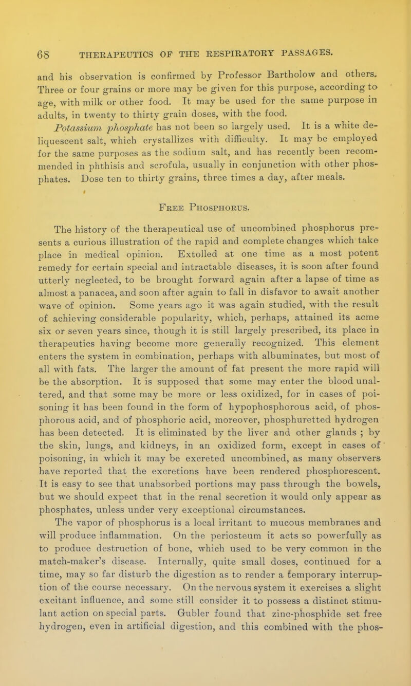 and his observation is confirmed by Professor Bartholow and others. Three or four grains or more may be given for this purpose, according to age, with milk or other food. It may be used for the same purpose in adults, in twenty to thirty grain doses, with the food. Potassium phosphate has not been so largely used. It is a white de- liquescent salt, which crystallizes with difficulty. It may be employed for the same purposes as the sodium salt, and has recently been recom- mended in phthisis and scrofula, usually in conjunction with other phos- phates. Dose ten to thirty grains, three times a day, after meals. I Free Phosphorus. The history of the therapeutical use of uncombined phosphorus pre- sents a curious illustration of the rapid and complete changes which take place in medical opinion. Extolled at one time as a most potent remedy for certain special and intractable diseases, it is soon after found utterly neglected, to be brought forward again after a lapse of time as almost a panacea, and soon after again to fall in disfavor to await another wave of opinion. Some years ago it was again studied, with the result of achieving considerable popularity, which, perhaps, attained its acme six or seven years since, though it is still largely prescribed, its place in therapeutics having become more generally recognized. This element enters the system in combination, perhaps with albuminates, but most of all with fats. The larger the amount of fat present the more rapid will be the absorption. It is supposed that some may enter the blood unal- tered, and that some may be more or less oxidized, for in cases of poi- soning it has been found in the form of hypophosphorous acid, of phos- phorous acid, and of phosphoric acid, moreover, phosphuretted hydrogen has been detected. It is eliminated by the liver and other glands ; by the skin, lungs, and kidneys, in an oxidized form, except in cases of poisoning, in which it may be excreted uncombined, as many observers have reported that the excretions have been rendered phosphorescent. It is easy to see that unabsorbed portions may pass through the bowels, but we should expect that in the renal secretion it would only appear as phosphates, unless under very exceptional circumstances. The vapor of phosphorus is a local irritant to mucous membranes and will produce inflammation. On the periosteum it acts so powerfully as to produce destruction of bone, which used to be very common in the match-maker's disease. Internally, quite small doses, continued for a time, may so far disturb the digestion as to render a temporary interrup- tion of the course necessary. On the nervous system it exercises a slight excitant influence, and some still consider it to possess a distinct stimu- lant action on special parts. Gubler found that zinc-phosphide set free hydrogen, even in artificial digestion, and this combined with the phos-