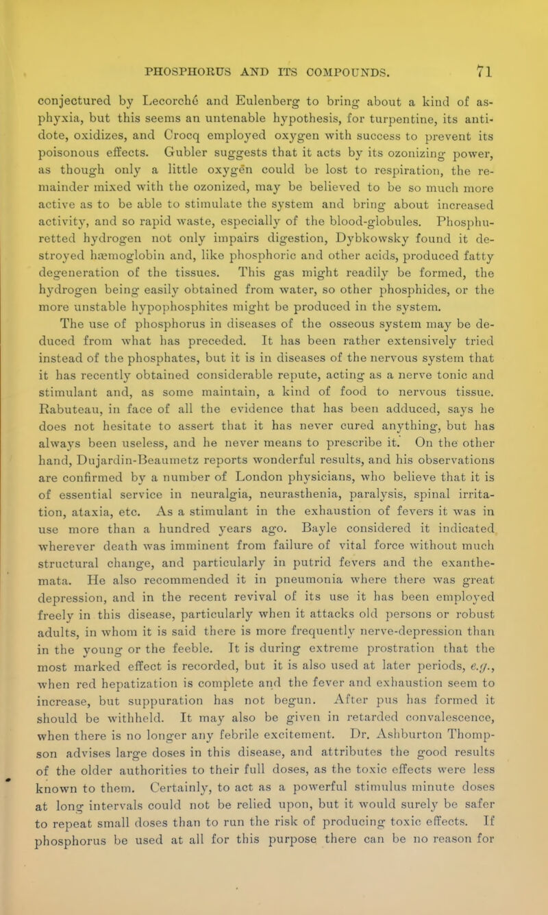 conjectured by Lecorche and Eulenberg to bring about a kind of as- phyxia, but this seems an untenable hypothesis, for turpentine, its anti- dote, oxidizes, and Crocq employed oxygen with success to prevent its poisonous effects. Gubler suggests that it acts by its ozonizing power, as though only a little oxygen could be lost to respiration, the re- mainder mixed with the ozonized, may be believed to be so much more active as to be able to stimulate the system and bring about increased activity, and so rapid waste, especially of the blood-globules. Phosphu- retted hydrogen not only impairs digestion, Dybkowsky found it de- stroyed hemoglobin and, like phosphoric and other acids, produced fatty degeneration of the tissues. This gas might readily be formed, the hydrogen being easily obtained from water, so other phosphides, or the more unstable hypophosphites might be produced in the system. The use of phosphorus in diseases of the osseous system may be de- duced from what has preceded. It has been rather extensively tried instead of the phosphates, but it is in diseases of the nervous system that it has recently obtained considerable repute, acting as a nerve tonic and stimulant and, as some maintain, a kind of food to nervous tissue. Rabuteau, in face of all the evidence that has been adduced, says he does not hesitate to assert that it has never cured anything, but has always been useless, and he never means to prescribe it. On the other hand, Dujardin-Beaumetz reports wonderful results, and his observations are confirmed by a number of London physicians, who believe that it is of essential service in neuralgia, neurasthenia, paralysis, spinal irrita- tion, ataxia, etc. As a stimulant in the exhaustion of fevers it was in use more than a hundred years ago. Bayle considered it indicated wherever death was imminent from failure of vital force without much structural change, and particularly in putrid fevers and the exanthe- mata. He also recommended it in pneumonia where there was great depression, and in the recent revival of its use it has been employed freelv in this disease, particularly when it attacks old persons or robust adults, in whom it is said there is more frequently nerve-depression than in the young or the feeble. It is during extreme prostration that the most marked effect is recorded, but it is also used at later periods, e.y., when red hepatization is complete and the fever and exhaustion seem to increase, but suppuration has not begun. After pus has formed it should be withheld. It may also be given in retarded convalescence, when there is no longer any febrile excitement. Dr. Ashburton Thomp- son advises large doses in this disease, and attributes the good results of the older authorities to their full doses, as the toxic effects were less known to them. Certainly, to act as a powerful stimulus minute doses at lone intervals could not be relied upon, but it would surely be safer to repeat small doses than to run the risk of producing toxic effects. If phosphorus be used at all for this purpose there can be no reason for