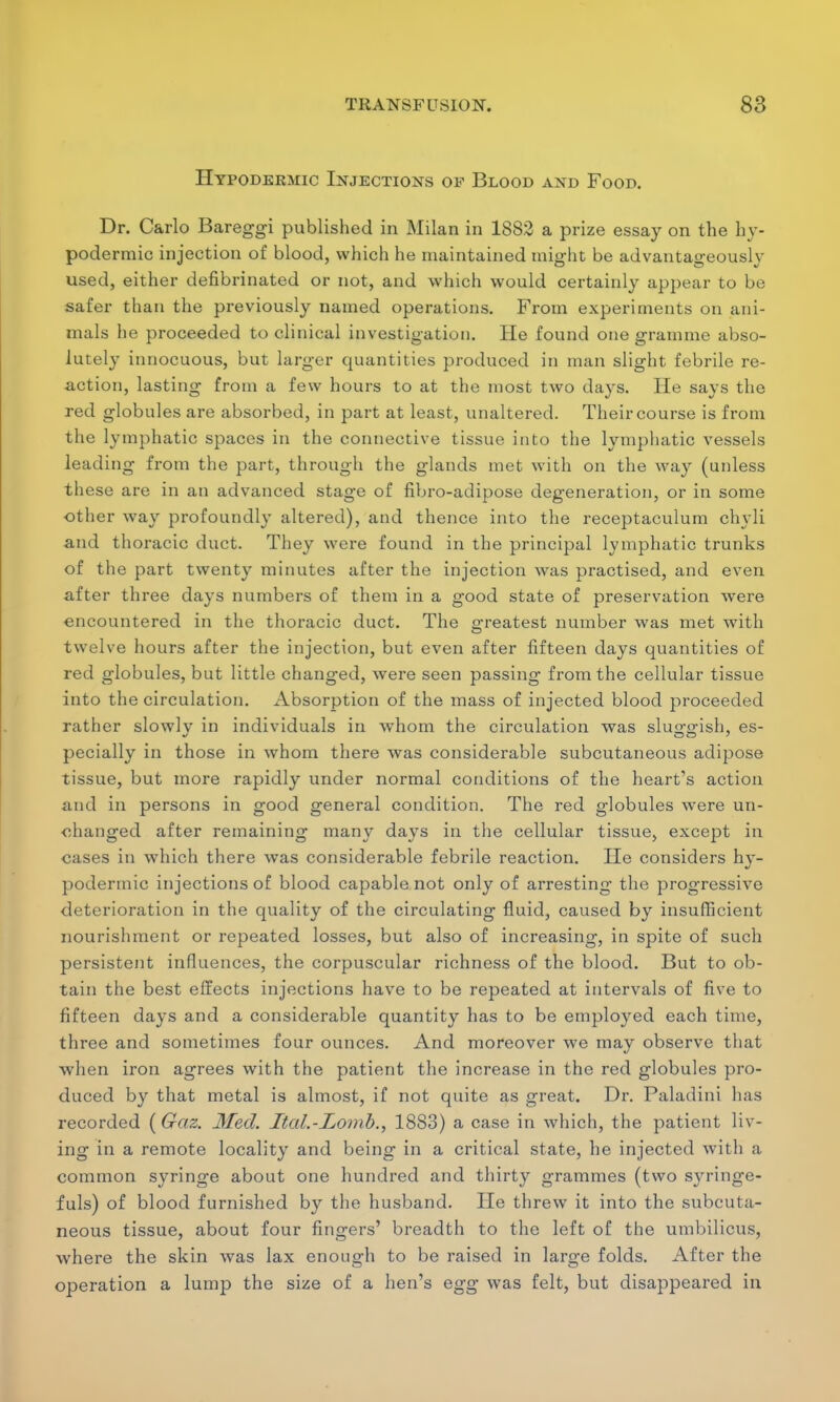 Hypodermic Injections of Blood and Food. Dr. Carlo Bareggi published in Milan in 1882 a prize essay on the hy- podermic injection of blood, which he maintained might be advantageously used, either defibrinated or not, and which would certainly appear to be safer than the previously named operations. From experiments on ani- mals he proceeded to clinical investigation. He found one gramme abso- lutely innocuous, but larger quantities produced in man slight febrile re- action, lasting from a few hours to at the most two days. He says the red globules are absorbed, in part at least, unaltered. Their course is from the lymphatic spaces in the connective tissue into the lymphatic vessels leading from the part, through the glands met with on the way (unless these are in an advanced stage of fibro-adipose degeneration, or in some other way profoundly altered), and thence into the receptaculum chyli and thoracic duct. They were found in the principal lymphatic trunks of the part twenty minutes after the injection was practised, and even after three days numbers of them in a good state of preservation were encountered in the thoracic duct. The greatest number was met with twelve hours after the injection, but even after fifteen days quantities of red globules, but little changed, were seen passing from the cellular tissue into the circulation. Absorption of the mass of injected blood proceeded rather slowlv in individuals in whom the circulation was sluggish, es- pecially in those in whom there was considerable subcutaneous adipose tissue, but more rapidly under normal conditions of the heart's action and in persons in good general condition. The red globules were un- changed after remaining many days in the cellular tissue, except in cases in which there was considerable febrile reaction. He considers hy- podermic injections of blood capable not only of arresting the progressive deterioration in the quality of the circulating fluid, caused by insufficient nourishment or repeated losses, but also of increasing, in spite of such persistent influences, the corpuscular richness of the blood. But to ob- tain the best effects injections have to be repeated at intervals of five to fifteen days and a considerable quantity has to be employed each time, three and sometimes four ounces. And moreover we may observe that when iron agrees with the patient the increase in the red globules pro- duced by that metal is almost, if not quite as great. Dr. Paladini has recorded (Gaz. Med. Ital.-Lomb., 1883) a case in which, the patient liv- ing in a remote locality and being in a critical state, he injected with a common syringe about one hundred and thirty grammes (two syringe- fuls) of blood furnished by the husband. He threw it into the subcuta- neous tissue, about four fingers' breadth to the left of the umbilicus, where the skin was lax enough to be raised in large folds. After the operation a lump the size of a hen's egg was felt, but disappeared in