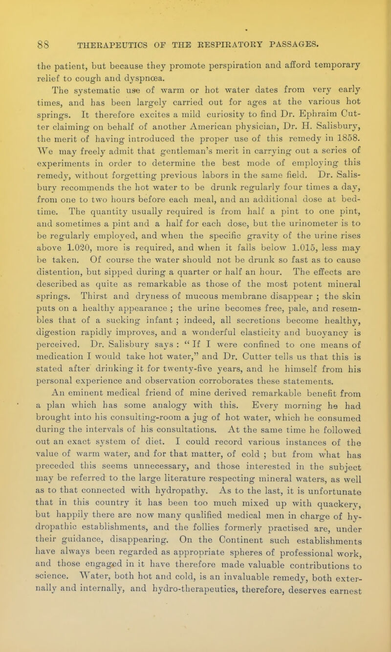 the patient, but because they promote perspiration and afford temporary relief to cough and dyspnoea. The systematic use of warm or hot water dates from very early times, and has been largely carried out for ages at the various hot springs. It therefore excites a mild curiosity to find Dr. Ephraim Cut- ter claiming on behalf of another American physician, Dr. H. Salisbury, the merit of having introduced the proper use of this remedy in 1858. We may freely admit that gentleman's merit in carrying out a series of experiments in order to determine the best mode of employing this remedy, Avithout forgetting previous labors in the same field. Dr. Salis- bury recommends the hot water to be drunk regularly four times a day, from one to two hours before each meal, and an additional dose at bed- time. The quantity usually required is from half a pint to one pint, and sometimes a pint and a half for each dose, but the urinometer is to be regularly employed, and when the specific gravity of the urine rises above 1.020, more is required, and when it falls below 1.015, less may be taken. Of course the water should not be drunk so fast as to cause distention, but sipped during a quarter or half an hour. The effects are described as quite as remarkable as those of the most potent mineral springs. Thirst and dryness of mucous membrane disappear ; the skin puts on a healthy appearance ; the urine becomes free, pale, and resem- bles that of a sucking infant ; indeed, all secretions become healthy, digestion rapidly improves, and a wonderful elasticity and buoyancy is perceived. Dr. Salisbury says : If I were confined to one means of medication I would take hot water, and Dr. Cutter tells us that this is stated after drinking it for twenty-five years, and he himself from his personal experience and observation corroborates these statements. An eminent medical friend of mine derived remarkable benefit from a plan which has some analogy with this. Every morning he had brought into his consulting-room a jug of hot water, which he consumed during the intervals of his consultations. At the same time he followed out an exact system of diet. I could record various instances of the value of warm water, and for that matter, of cold ; but from what has preceded this seems unnecessary, and those interested in the subject may be referred to the large literature respecting mineral waters, as well as to that connected with hydropathy. As to the last, it is unfortunate that in this country it has been too much mixed up with quackerv, but happily there are now many qualified medical men in charge of hy- dropathic establishments, and the follies formerly practised are, under their guidance, disappearing. On the Continent such establishments have always been regarded as appropriate spheres of professional work, and those engaged in it have therefore made valuable contributions to science. Water, both hot and cold, is an invaluable remedy, both exter- nally and internally, and hydro-therapeutics, therefore, deserves earnest