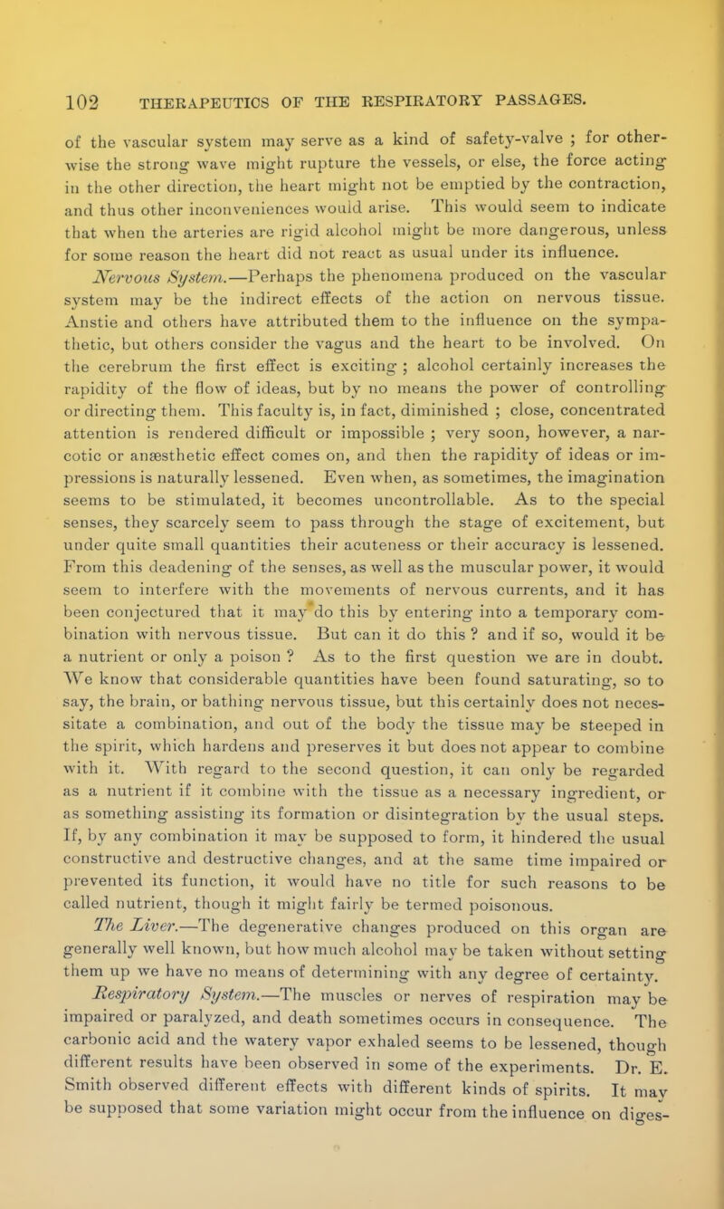 of the vascular system may serve as a kind of safety-valve ; for other- wise the strotig wave might rupture the vessels, or else, the force acting in the other direction, the heart might not be emptied by the contraction, and thus other inconveniences would arise. This would seem to indicate that when the arteries are rigid alcohol might be more dangerous, unless for some reason the heart did not react as usual under its influence. Nervous System.—Perhaps the phenomena produced on the vascular system may be the indirect effects of the action on nervous tissue. Anstie and others have attributed them to the influence on the sympa- thetic, but others consider the vagus and the heart to be involved. On the cerebrum the first effect is exciting ; alcohol certainly increases the rapidity of the flow of ideas, but by no means the power of controlling or directing them. This faculty is, in fact, diminished ; close, concentrated attention is rendered difficult or impossible ; very soon, however, a nar- cotic or anaesthetic effect comes on, and then the rapidity of ideas or im- pressions is naturally lessened. Even when, as sometimes, the imagination seems to be stimulated, it becomes uncontrollable. As to the special senses, they scarcely seem to pass through the stage of excitement, but under quite small quantities their acuteness or their accuracy is lessened. From this deadening of the senses, as well as the muscular power, it would seem to interfere with the movements of nervous currents, and it has been conjectured that it may do this by entering into a temporary com- bination with nervous tissue. But can it do this ? and if so, would it be a nutrient or only a poison ? As to the first question we are in doubt. We know that considerable quantities have been found saturating, so to say, the brain, or bathing nervous tissue, but this certainly does not neces- sitate a combination, and out of the body the tissue may be steeped in the spirit, which hardens and preserves it but does not appear to combine with it. With regard to the second question, it can only be regarded as a nutrient if it combine with the tissue as a necessary ingredient, or as something assisting its formation or disintegration by the usual steps. If, by any combination it may be supposed to form, it hindered the usual constructive and destructive changes, and at the same time impaired or prevented its function, it would have no title for such reasons to be called nutrient, though it might fairly be termed poisonous. The Liver.—The degenerative changes produced on this organ are generally well known, but how much alcohol may be taken without setting them up we have no means of determining with any degree of certainty. Respiratory System.—The muscles or nerves of respiration may be impaired or paralyzed, and death sometimes occurs in consequence. The carbonic acid and the watery vapor exhaled seems to be lessened, though different results have been observed in some of the experiments. Dr. E. Smith observed different effects with different kinds of spirits. It mav be supposed that some variation might occur from the influence on dio-es-