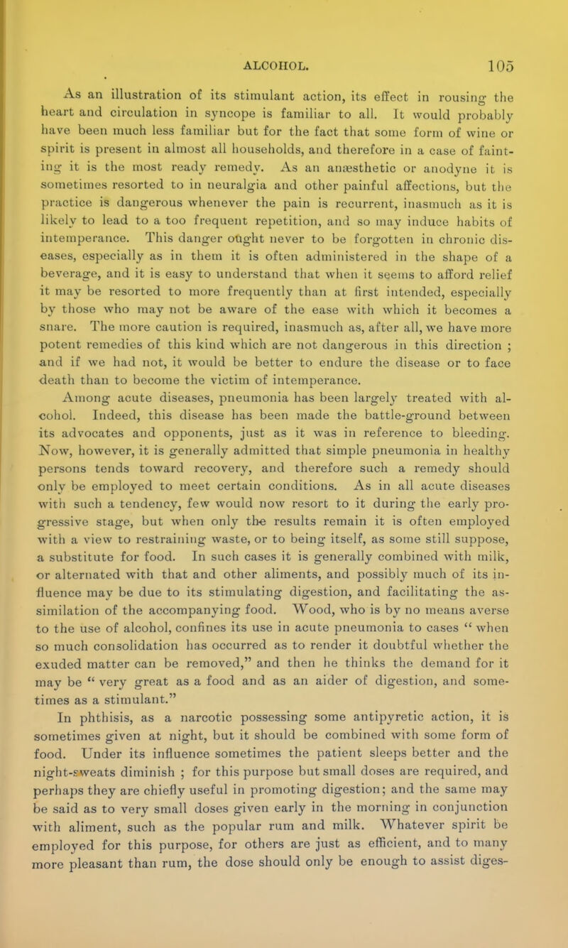 As an illustration of its stimulant action, its effect in rousino- the heart and circulation in syncope is familiar to all. It would probably have been much less familiar but for the fact that some form of wine or spirit is present in almost all households, and therefore in a case of faint- ing1 it is the most ready remedy. As an anaesthetic or anodyne it is sometimes resorted to in neuralgia and other painful affections, but the practice is dangerous whenever the pain is recurrent, inasmuch as it is likely to lead to a too frequent repetition, and so may induce habits of intemperance. This danger ought never to be forgotten in chronic dis- eases, especially as in them it is often administered in the shape of a beverage, and it is easy to understand that when it seems to afford relief it may be resorted to more frequently than at first intended, especially by those who may not be aware of the ease with which it becomes a snare. The more caution is required, inasmuch as, after all, we have more potent remedies of this kind which are not dangerous in this direction ; and if we had not, it would be better to endure the disease or to face death than to become the victim of intemperance. Among acute diseases, pneumonia has been largely treated with al- cohol. Indeed, this disease has been made the battle-ground between its advocates and opponents, just as it was in reference to bleeding. Now, however, it is generally admitted that simple pneumonia in healthy persons tends toward recovery, and therefore such a remedy should only be employed to meet certain conditions. As in all acute diseases with such a tendency, few would now resort to it during the early pro- gressive stage, but when only tbe results remain it is often employed with a view to restraining waste, or to being itself, as some still suppose, a substitute for food. In such cases it is generally combined with milk, or alternated with that and other aliments, and possibly much of its in- fluence may be due to its stimulating digestion, and facilitating the as- similation of the accompanying food. Wood, who is by no means averse to the use of alcohol, confines its use in acute pneumonia to cases  when so much consolidation has occurred as to render it doubtful whether the exuded matter can be removed, and then he thinks the demand for it may be  very great as a food and as an aider of digestion, and some- times as a stimulant. In phthisis, as a narcotic possessing some antipyretic action, it is sometimes given at night, but it should be combined with some form of food. Under its influence sometimes the patient sleeps better and the night-sweats diminish ; for this purpose but small doses are required, and perhaps they are chiefly useful in promoting digestion; and the same may be said as to very small doses given early in the morning in conjunction with aliment, such as the popular rum and milk. Whatever spirit be employed for this purpose, for others are just as efficient, and to many more pleasant than rum, the dose should only be enough to assist diges-