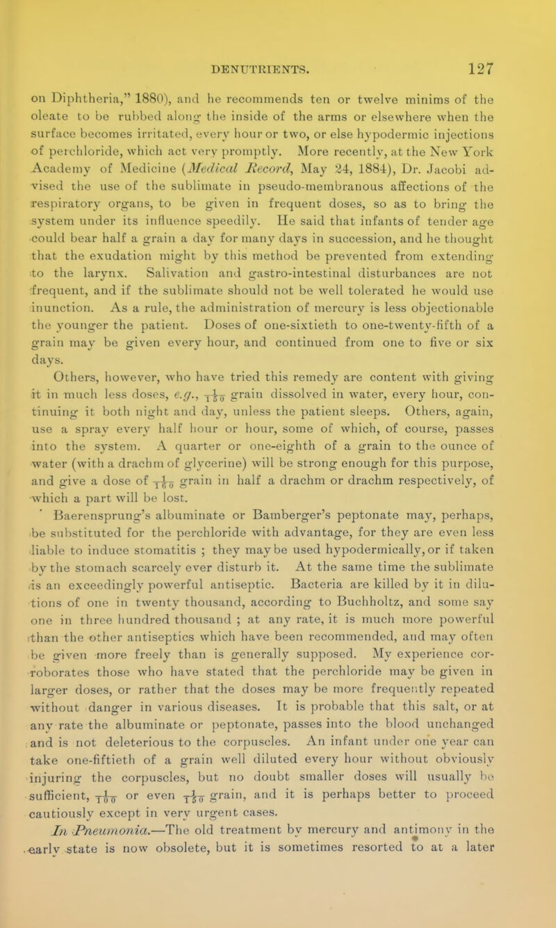 on Diphtheria, 1880), and he recommends ten or twelve minims of the oleate to be rubbed along1 the inside of the arms or elsewhere when the surface becomes irritated, every hour or two, or else hypodermic injections of perchloride, which act very promptly. More recently, at the New York Academy of Medicine {Medical Record, May 24, 1884), Dr. Jacobi ad- vised the use of the sublimate in pseudo-membranous affections of the respiratory organs, to be given in frequent doses, so as to bring the system under its influence speedily. He said that infants of tender age could bear half a grain a day for many days in succession, and he thought that the exudation might by this method be prevented from extending to the larynx. Salivation and gastro-intestinal disturbances are not frequent, and if the sublimate should not be well tolerated he would use inunction. As a rule, the administration of mercury is less objectionable the younger the patient. Doses of one-sixtieth to one-twenty-fifth of a grain may be given every hour, and continued from one to five or six days. Others, however, who have tried this remedy are content with giving it in much less doses, e.g., T^ grain dissolved in water, every hour, con- tinuing it both night and day, unless the patient sleeps. Others, again, use a spray every half hour or hour, some of which, of course, passes into the system. A quarter or one-eighth of a grain to the ounce of water (with a drachm of glycerine) will be strong enough for this purpose, and give a dose of y-jt-y grain in half a drachm or drachm respectively, of which a part will be lost. Baerensprung's albuminate or Bamberger's peptonate may, perhaps, •be substituted for the perchloride with advantage, for they are even less liable to induce stomatitis ; they maybe used hypodermically,or if taken by the stomach scarcely ever disturb it. At the same time the sublimate .is an exceedingly powerful antiseptic. Bacteria are killed by it in dilu- tions of one in twenty thousand, according to Buchholtz, and some say one in three hundred thousand ; at any rate, it is much more powerful than the other antiseptics which have been recommended, and may often be given more freely than is generally supposed. My experience cor- roborates those who have stated that the perchloride may be given in larger doses, or rather that the doses may be more frequently repeated without danger in various diseases. Tt is probable that this salt, or at any rate the albuminate or peptonate, passes into the blood unchanged and is not deleterious to the corpuscles. An infant under one year can take one-fiftieth of a grain well diluted every hour without obviously injuring the corpuscles, but no doubt smaller doses will usually be sufficient, y-J-g- or even y^ grain, and it is perhaps better to proceed cautiously except in very urgent cases. In Pneumonia.—The old treatment bv mercury and antimonv in the «arlv state is now obsolete, but it is sometimes resorted to at a later