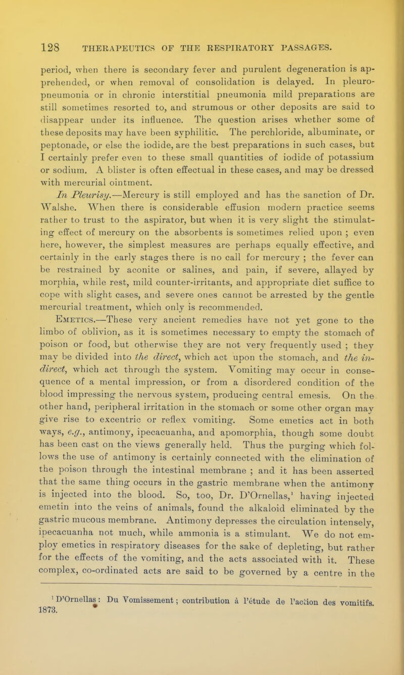 period, when there is secondary fever and purulent degeneration is ap- prehended, or when removal of consolidation is delayed. In pleuro- pneumonia or in chronic interstitial pneumonia mild preparations are still sometimes resorted to, and strumous or other deposits are said to disappear under its influence. The question arises whether some of these deposits may have been syphilitic. The perchloride, albuminate, or peptonade, or else the iodide, are the best preparations in such cases, but I certainly prefer even to these small quantities of iodide of potassium or sodium. A blister is often effectual in these cases, and may be dressed with mercurial ointment. In Pleurisy.—Mercury is still employed and has the sanction of Dr. Walshe. When there is considerable effusion modern practice seems rather to trust to the aspirator, but when it is very slight the stimulat- ing effect of mercury on the absorbents is sometimes relied upon ; even here, however, the simplest measures are perhaps equally effective, and certainly in the early stages there is no call for mercury ; the fever can be restrained by aconite or salines, and pain, if severe, allayed by morphia, while rest, mild counter-irritants, and appropriate diet suffice to cope with slight cases, and severe ones cannot be arrested by the gentle mercurial treatment, which only is recommended. Emetics.—These very ancient remedies have not yet gone to the limbo of oblivion, as it is sometimes necessary to empty the stomach of poison or food, but otherwise they are not very frequently used ; they may be divided into the direct, which act upon the stomach, and the in- direct, which act through the system. Vomiting may occur in conse- quence of a mental impression, or from a disordered condition of the blood impressing the nervous system, producing central emesis. On the other hand, peripheral irritation in the stomach or some other organ may give rise to excentric or reflex vomiting. Some emetics act in both ways, e.g., antimony, ipecacuanha, and apomorphia, though some doubt has been cast on the views generally held. Thus the purging which fol- lows the use of antimony is certainly connected with the elimination of the poison through the intestinal membrane ; and it has been asserted that the same thing occurs in the gastric membrane when the antimony is injected into the blood. So, too, Dr. D'Ornellas,1 having injected emetin into the veins of animals, found the alkaloid eliminated by the gastric mucous membrane. Antimony depresses the circulation intensely, ipecacuanha not much, while ammonia is a stimulant. We do not em- ploy emetics in respiratory diseases for the sake of depleting, but rather for the effects of the vomiting, and the acts associated with it. These complex, co-ordinated acts are said to be governed by a centre in the 1 D'Ornellas: Du Vornissement; contribution a l'etude de l'action des vomitifs 1873. #