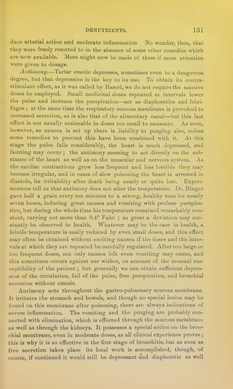 duee arterial action and moderate inflammation. No wonder, then, that they were freely resorted to in the absence of some other remedies which are now available. More might now be made of them if more attention were given to dosage. Antimony.—Tartar emetic depresses, sometimes even to a dangerous degree, but that depression is the key to its use. To obtain its contra- stimulant effect, as it was called by Rasori, we do not require the massive doses he employed. Small medicinal doses repeated at intervals lower the pulse and increase the perspiration—act as diaphoretics and febri- fuges ; at the same time the respiratory mucous membrane is provoked to increased secretion, as is also that of the alimentary canal—but this last effect is not usually noticeable in doses too small to nauseate. As soon, however, as nausea is set up there is liability to purging also, unless some remedies to prevent this have been combined with it. At this stage the pulse falls considerably, the heart is much depressed, and fainting may occur ; the antimony seeming to act directly on the sub- stance of the heart as well as on the muscular and nervous system. As the cardiac contractions grow less frequent and less forcible they may become irregular, and in cases of slow poisoning the heart is arrested in diastole, its irritability after death being nearly or quite lost. Experi- menters tell us that antimony does not alter the temperature. Dr. Ringer gave half a grain every ten minutes to a strong, healthy man for nearly seven hours, inducing great nausea and vomiting with profuse perspira- tion, but during the whole time his temperature remained remarkably con- stant, varying not more than O.-l0 Fahr. ; as great a deviation may con- stantly be observed in health. Whatever may be the case in health, a febrile temperature is easily reduced by even small doses, and this effect may often be obtained without exciting nausea if the doses and the inter- vals at which they are repeated be carefully regulated. After too large or too frequent doses, not only nausea but even vomiting may ensue, and this sometimes occurs against our wishes, on account of the unusual sus- ceptibility of the patient ; but generally we can obtain sufficient depres- sion of the circulation, fall of the pulse, free perspiration, and bronchial secretion without emesis. Antimony acts throughout the gastro-pulmonary mucous membrane. It irritates the stomach and bowels, and though no special lesion may be found on this membrane after poisoning, there are always indications of severe inflammation. The vomiting and the purging are probably con- nected with elimination, which is effected through the mucous membrane as well as through the kidneys. It possesses a special action on the bron- chial membrane, even in moderate closes, as all clinical experience proves ; this is why it is so effective in the first stage of bronchitis, but as soon as free secretion takes place its local work is accomplished, though, of course, if continued it would still be depressant and diaphoretic as well