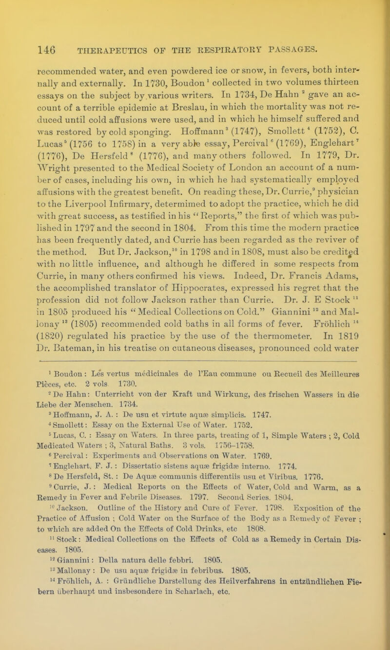 recommended water, and even powdered ice or snow, in fevers, both inter- nally and externally. In 1730, Boudon 1 collected in two volumes thirteen essays on the subject by various writers. In 1734, De Hahn 2 gave an ac- count of a terrible epidemic at Breslau, in which the mortality was not re- duced until cold affusions were used, and in which he himself suffered and was restored by cold sponging. Hoffmann3 (1747), Smollett 4 (1752), C. Lucas5 (1756 to 1758) in a very able essay, Percival' (1769), Englehart7 (1776), De Hersfeld 9 (1776), and many others followed. In 1779, Dr. bright presented to the Medical Society of London an account of a num- ber of cases, including his own, in which he had systematically employed affusions with the greatest benefit. On reading these, Dr. Currie,9 physician to the Liverpool Infirmary, determimed to adopt the practice, which he did with great success, as testified in his  Reports, the first of which was pub- lished in 1797 and the second in 1804. From this time the modern practice has been frequently dated, and Currie has been regarded as the reviver of the method. But Dr. Jackson,10 in 1798 and in 1808, must also be credited with no little influence, and although he differed in some respects from Currie, in many others confirmed his views. Indeed, Dr. Francis Adams, the accomplished translator of Hippocrates, expressed his regret that the profession did not follow Jackson rather than Currie. Dr. J. E Stock 11 in 1805 produced his  Medical Collections on Cold. Giannini12 and Mal- lonay 13 (1805) recommended cold baths in all forms of fever. Frohlich 14 (1820) regulated his practice by the use of the thermometer. In 1819 Dr. Bateman, in his treatise on cutaneous diseases, pronounced cold water 1 Boudon : Les vertus medicinales de l'Eau commune ou Recueil des Meilleures Pieces, etc. 2 vols 1730. • De Hahn: Unterricht von der Kraft und Wirkung, des frischen Wassers in die Liebe der Menschen. 1734. 3 Hoffmann, J. A. : De usu et virtute aquaj simplieis. 1747. 4Smollett: Essay on the External Use of Water. 1752. 6 Lucas, C. : Essay on Waters. In three parts, treating of 1, Simple Waters ; 2, Cold Medicated Waters ; 3, Natural Baths. 3 vols. 1756-1758. 6 Percival: Experiments and Observations on Water. 1769. I Englehart. F. J. : Dissertatio sistens aqure frigidre interno. 1774. 8De Hersfeld, St. : De Aqu« communis differentiis usu et Viribus. 1776. 9 Currie, J. : Medical Reports on the Effects of Water, Cold and Warm, as a Remedy in Fever and Febrile Diseases. 1797. Second Series. 1804. 10 Jackson. Outline of the History and Cure of Fever. 1798. Exposition of the Practice of Affusion ; Cold Water on the Surface of the Body as a Remedy of Fever ; to which are added On the Effects of Cold Drinks, etc 1808. II Stock: Medical Collections on the Effects of Cold as a Remedy in Certain Dis- eases. 1805. 15 Giannini: Delia natura delle febbri. 1805. 13Mallonay: De usu aquae frigid?e in febribus. 1805. 14 Frohlich, A. : Griindliche Darstellung des Heilverfahrens in entziindlichen Fie- bern uberhaupt und insbesondere in Scharlach, etc.