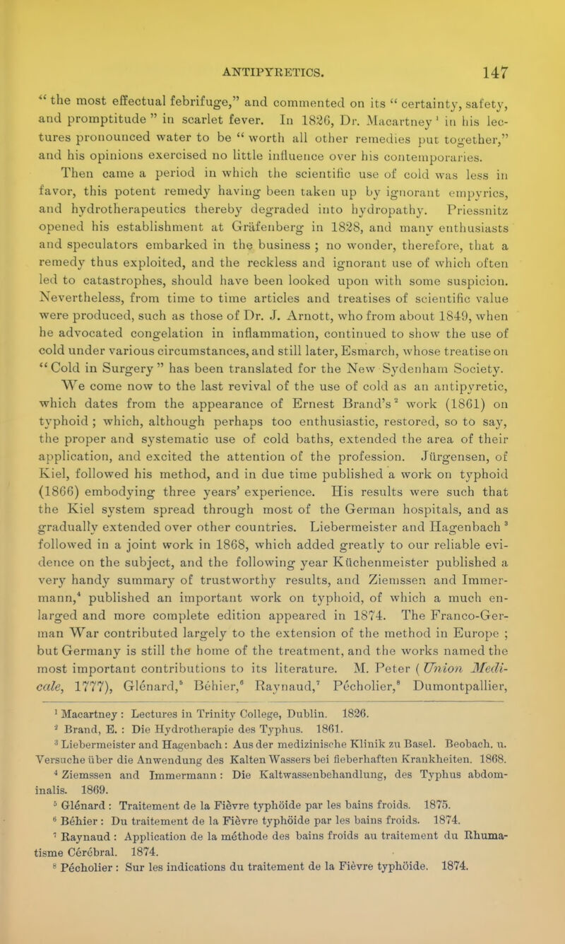  the most effectual febrifuge, and commented on its  certainty, safety, and promptitude  in scarlet fever. In 1826, Dr. Macartney ' in his lec- tures pronounced water to be  worth all other remedies put together, and his opinions exercised no little influence over his contemporaries. Then came a period in which the scientific use of cold was less in favor, this potent remedy having been taken up by ignorant empyrics, and hydrotherapeutics thereby degraded into hydropathy. Priessnitz opened his establishment at Griifenberg in 1828, and manv enthusiasts and speculators embarked in the business ; no wonder, therefore, that a remedy thus exploited, and the reckless and ignorant use of which often led to catastrophes, should have been looked upon with some suspicion. Nevertheless, from time to time articles and treatises of scientific value were produced, such as those of Dr. J. Arnott, who from about 1849, when he advocated congelation in inflammation, continued to show the use of cold under various circumstances, and still later, Esmarch, whose treatise on Cold in Surgery has been translated for the New Sydenham Society. We come now to the last revival of the use of cold as an antipyretic, which dates from the appearance of Ernest Brand's2 work (18G1) on typhoid ; which, although perhaps too enthusiastic, restored, so to say, the proper and systematic use of cold baths, extended the area of their application, and excited the attention of the profession. Jiirgensen, of Kiel, followed his method, and in due time published a work on typhoid (1866) embodying three years' experience. His results were such that the Kiel system spread through most of the German hospitals, and as gradually extended over other countries. Liebermeister and Ha^enbach 3 followed in a joint work in 1868, which added greatly to our reliable evi- dence on the subject, and the following year Kttchenmeister published a very handy summary of trustworthy results, and Ziemssen and Immer- mann,4 published an important work on typhoid, of which a much en- larged and more complete edition appeared in 1874. The Franco-Ger- man War contributed largely to the extension of the method in Europe ; but Germany is still the home of the treatment, and the works named the most important contributions to its literature. M. Peter ( Union Medi- cate, 1777), Glenard,6 Behier,0 Raynaud,7 Pecholier,8 Dumontpallier, 1 Macartney : Lectures in Trinity College, Dublin. 1826. '2 Brand, E. : Die Hydrotherapie des Typhus. 1861. 3 Liebermeister and Hagenbach: Aus der medizinisohe Klinik zxi Basel. Beobach. u. Versnche iiber die Anwendung des Kalten Wassers bei fieberhaften Krankheiten. 1868. 4 Ziemssen and Immermann: Die Kaltwassenbehandlung, des Typhus abdom- inalis. 1869. 5 Glenard : Traitement de la Fievre typhoide par les bains froids. 1875. 6 Behier : Du traitement de la Fievre typhoide par les bains froids. 1874. 7 Raynaud : Application de la methode des bains froids an traitement du Rhuma- tisme Cerebral. 1874. 8 Pecholier : Sur les indications du traitement de la Fievre typhoide. 1874.