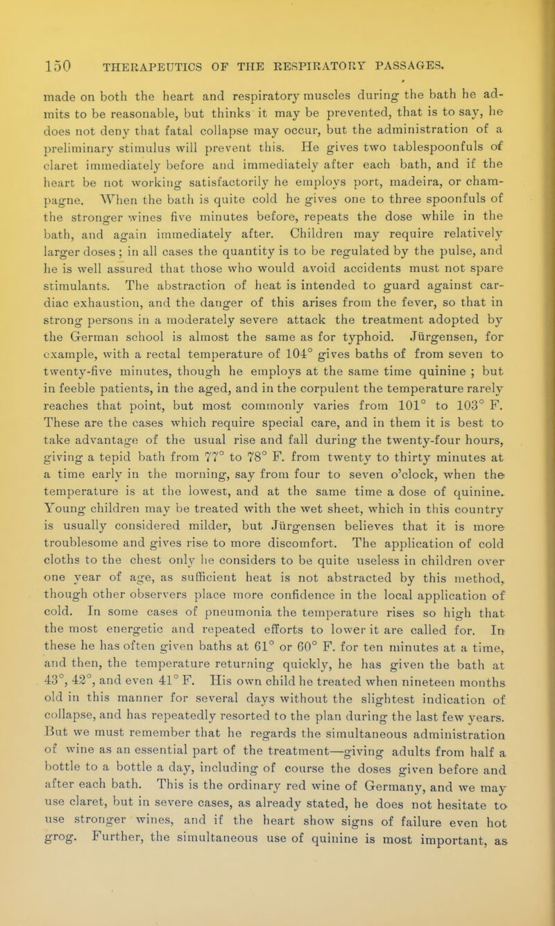 # made on both the heart and respiratory muscles during the bath he ad- mits to be reasonable, but thinks it may be prevented, that is to say, he does not deny that fatal collapse may occur, but the administration of a preliminary stimulus will prevent this. He gives two tablespoonfuls of claret immediately before and immediately after each bath, and if the heart be not working satisfactorily he employs port, madeira, or cham- pagne. When the bath is quite cold he gives one to three spoonfuls of the stronger wines five minutes before, repeats the dose while in the bath, and again immediately after. Children may require relatively larger doses; in all cases the quantity is to be regulated by the pulse, and he is well assured that those who would avoid accidents must not spare stimulants. The abstraction of heat is intended to guard against car- diac exhaustion, and the danger of this arises from the fever, so that in strong persons in a moderately severe attack the treatment adopted by the German school is almost the same as for typhoid. Jiirgensen, for example, with a rectal temperature of 104° gives baths of from seven to twenty-five minutes, though he employs at the same time quinine ; but in feeble patients, in the aged, and in the corpulent the temperature rarely reaches that point, but most commonly varies from 101° to 103° F. These are the cases which require special care, and in them it is best to take advantage of the usual rise and fall during the twenty-four hours, giving a tepid bath from 77° to 78° F. from twenty to thirty minutes at a time early in the morning, say from four to seven o'clock, when the temperature is at the lowest, and at the same time a dose of quinine- Young children may be treated with the wet sheet, which in this country is usually considered milder, but Jiirgensen believes that it is more troublesome and gives rise to more discomfort. The application of cold cloths to the chest only he considers to be quite useless in children over one year of age, as sufficient heat is not abstracted by this method, though other observers place more confidence in the local application of cold. In some cases of pneumonia the temperature rises so high that the most energetic and repeated efforts to lower it are called for. In these he has often given baths at 61° or 60° F. for ten minutes at a time, and then, the temperature returning quickly, he has given the bath at 43°, 42°, and even 41° F. His own child he treated when nineteen months old in this manner for several days without the slightest indication of collapse, and has repeatedly resorted to the plan during the last few years. But we must remember that he regards the simultaneous administration of wine as an essential part of the treatment—giving adults from half a bottle to a bottle a day, including of course the doses given before and after each bath. This is the ordinary red wine of Germany, and we may use claret, but in severe cases, as already stated, he does not hesitate to use stronger wines, and if the heart show signs of failure even hot grog. Further, the simultaneous use of quinine is most important, as