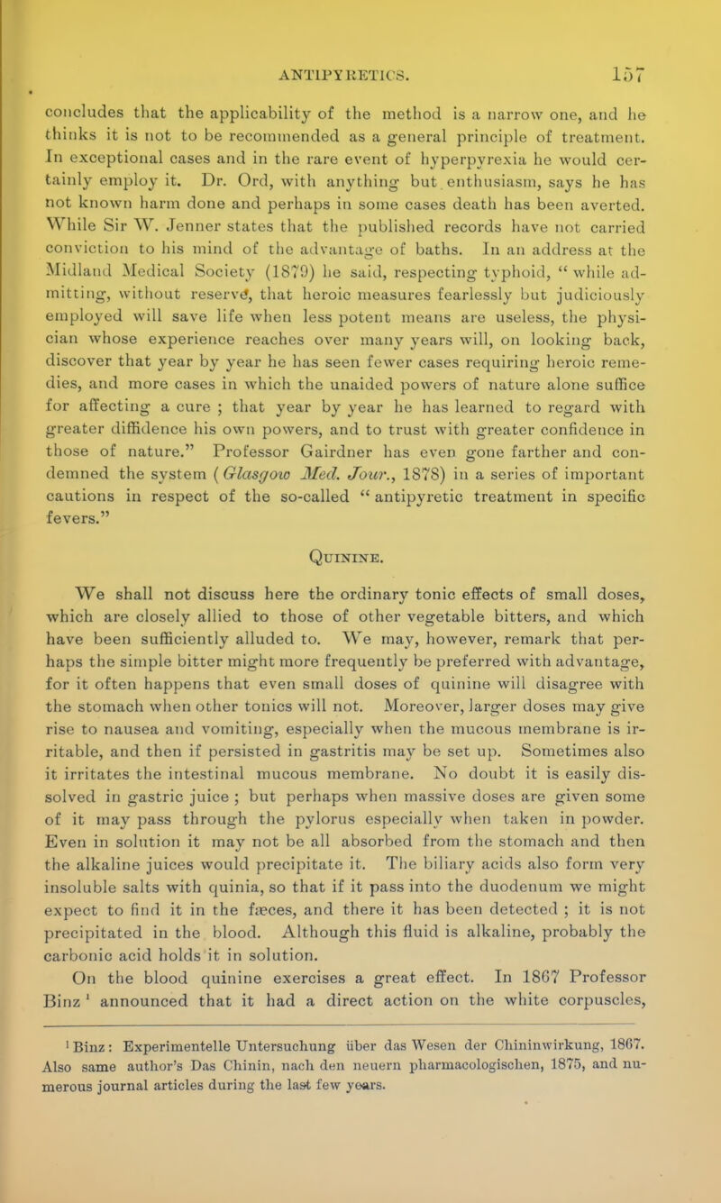 concludes that the applicability of the method is a narrow one, and he thinks it is not to be recommended as a general principle of treatment. In exceptional cases and in the rare event of hyperpyrexia he would cer- tainly employ it. Dr. Ord, with anything- but enthusiasm, says he has not known harm done and perhaps in some cases death has been averted. While Sir W. Jenner states that the published records have not carried conviction to his mind of the advantage of baths. In an address at the Midland Medical Society (1879) he said, respecting typhoid,  while ad- mitting, without reserve*, that heroic measures fearlessly but judiciously employed will save life when less potent means are useless, the physi- cian whose experience reaches over many years will, on looking back, discover that year by year he has seen fewer cases requiring heroic reme- dies, and more cases in which the unaided powers of nature alone suffice for affecting a cure ; that year by year he has learned to regard with greater diffidence his own powers, and to trust witli greater confidence in those of nature. Professor Gairdner has even gone farther and con- demned the system (Glasgow Med. Jour., 1878) in a series of important cautions in respect of the so-called  antipyretic treatment in specific fevers. Quinine. We shall not discuss here the ordinary tonic effects of small doses, which are closely allied to those of other vegetable bitters, and which have been sufficiently alluded to. We may, however, remark that per- haps the simple bitter might more frequently be preferred with advantage, for it often happens that even small doses of quinine will disagree with the stomach when other tonics will not. Moreover, larger doses may give rise to nausea and vomiting, especially when the mucous membrane is ir- ritable, and then if persisted in gastritis may be set up. Sometimes also it irritates the intestinal mucous membrane. No doubt it is easily dis- solved in gastric juice ; but perhaps when massive doses are given some of it may pass through the pylorus especially when taken in powder. Even in solution it may not be all absorbed from the stomach and then the alkaline juices would precipitate it. The biliary acids also form very insoluble salts with quinia, so that if it pass into the duodenum we might expect to find it in the f.eces, and there it has been detected ; it is not precipitated in the blood. Although this fluid is alkaline, probably the carbonic acid holds it in solution. On the blood quinine exercises a great effect. In 18G7 Professor Binz 1 announced that it had a direct action on the white corpuscles, 1 Binz : Experimentelle Untersuchung iiber das Wesen der Chininwirkung, 1807. Also same author's Das Chinin, nach den neuern pharniacologisclien, 1875, and nu- merous journal articles during the last few years.