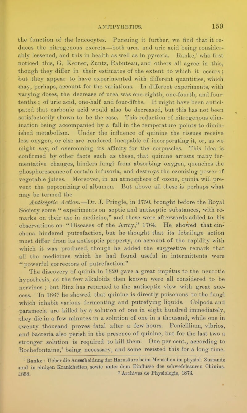 the function of the leucocytes. Pursuing it further, we find that it re- duces the nitrogenous excreta—both urea and uric acid bein<r consider- ably lessened, and this in health as well as in pyrexia. Ranke,1 who first noticed this, G. Kerner, Zuntz, Rabuteau, and others all agree in this, though they differ in their estimates of the extent to which it occurs ; but they appear to have experimented with different cpiantities, which may, perhaps, account for the variations. In different experiments, with varying doses, the decrease of urea was one-eisrhth, one-fourth, and four- tenths ; of uric acid, one-half and four-fifths. It might have been antici- pated that carbonic acid would also be decreased, but this has not been satisfactorily shown to be the case. This reduction of nitrogenous elim- ination being accompanied by a fall in the temperature points to dimin- ished metabolism. Under the influence of quinine the tissues receive less oxygen, or else are rendered incapable of incorporating it, or, as we might say, of overcoming its affinity for the corpuscles. This idea is confirmed by other facts such as these, that quinine arrests many fer- mentative changes, hinders fungi from absorbing oxygen, quenches the phosphorescence of certain infusoria, and destroys the ozonizing power of vegetable juices. Moreover, in an atmosphere of ozone, quinia will pre- vent the peptonizing of albumen. But above all these is perhaps what may be termed the Antiseptic Action.—Dr. J. Pringle, in 1750, brought before the Royal Society some  experiments on septic and antiseptic substances, with re- marks on their use in medicine, and these were afterwards added to his observations on Diseases of the Army, 1764. He showed that cin- chona hindered putrefaction, but he thought that its febrifuge action must differ from its antiseptic property, on account of the rapidity with which it was produced, though he added the suggestive remark that all the medicines which he had found useful in intermittents Avere powerful correctors of putrefaction. The discovery of quinia in 1820 gave a great impetus to the neurotic hypothesis, as the few alkaloids then known were all considered to be nervines ; but Binz has returned to the antiseptic view with great suc- cess. In 18G7 he showed that quinine is directly poisonous to the fungi which inhabit various fermenting and putrefying liquids. Colpoda and paramecia are killed by a solution of one in eight hundred immediately, they die in a few minutes in a solution of one in a thousand, while one in twenty thousand proves fatal after a few hours. Penicillium, vibrios, and bacteria also perish in the presence of quinine, but for the last two a stronger solution is required to kill them. One per cent., according to Bochefontaine,2 being necessary, and some resisted this for a long time. 1 Ranke : Ueber die Ausscheidung der Harnsiiure beim Menschen im physiol. Zustande iund in einigen Krankheiten, sowie unter dem Einflusse des scbwefelsauren Chinins. 1858. 2 Archives de Physiologie, 1873.