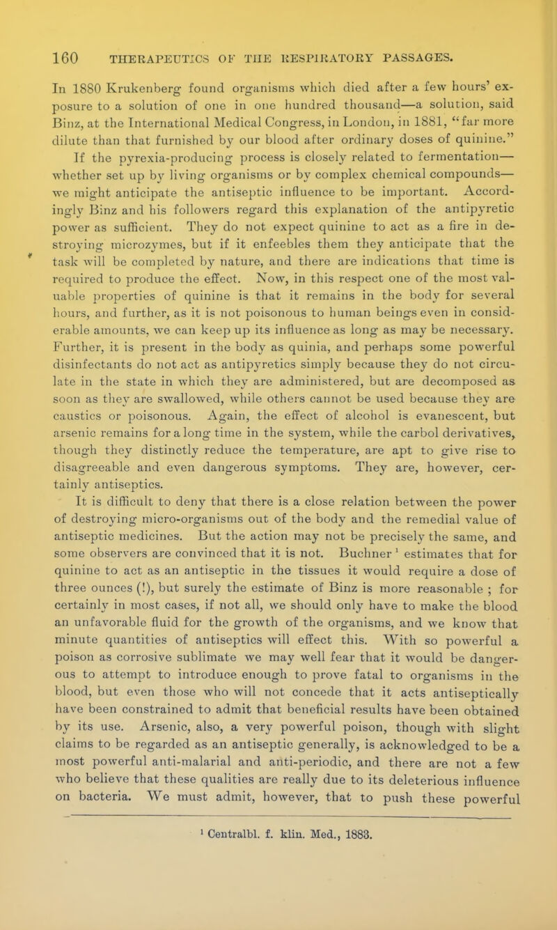 In 1880 Krukenberg found organisms which died after a few hours' ex- posure to a solution of one in one hundred thousand—a solution, said Binz, at the International Medical Congress, in London, in 1881, far more dilute than that furnished by our blood after ordinary doses of quinine. If the pyrexia-producing process is closely related to fermentation— whether set up by living organisms or by complex chemical compounds— we might anticipate the antiseptic influence to be important. Accord- ingly Binz and his followers regard this explanation of the antipyretic power as sufficient. They do not expect quinine to act as a fire in de- stroying microzymes, but if it enfeebles them they anticipate that the task will be completed by nature, and there are indications that time is required to produce the effect. Now, in this respect one of the most val- uable properties of quinine is that it remains in the body for several hours, and further, as it is not poisonous to human beings even in consid- erable amounts, we can keep up its influence as long as may be necessary. Further, it is present in the body as quinia, and perhaps some powerful disinfectants do not act as antipyretics simply because they do not circu- late in the state in which they are administered, but are decomposed as soon as they are swallowed, while others cannot be used because thev are caustics or poisonous. Again, the effect of alcohol is evanescent, but arsenic remains for along time in the system, while the carbol derivatives, though they distinctly reduce the temperature, are apt to give rise to disagreeable and even dangerous symptoms. They are, however, cer- tainly antiseptics. It is difficult to deny that there is a close relation between the power of destroying micro-organisms out of the body and the remedial value of antiseptic medicines. But the action may not be precisely the same, and some observers are convinced that it is not. Buchner 1 estimates that for quinine to act as an antiseptic in the tissues it would require a dose of three ounces (!), but surely the estimate of Binz is more reasonable ; for certainly in most cases, if not all, we should only have to make the blood an unfavorable fluid for the growth of the organisms, and we know that minute quantities of antiseptics will effect this. With so powerful a poison as corrosive sublimate we may well fear that it would be danger- ous to attempt to introduce enough to prove fatal to organisms in the blood, but even those who will not concede that it acts antiseptically have been constrained to admit that beneficial results have been obtained by its use. Arsenic, also, a very powerful poison, though with slight claims to be regarded as an antiseptic generally, is acknowledged to be a most powerful anti-malarial and anti-periodic, and there are not a few who believe that these qualities are really due to its deleterious influence on bacteria. We must admit, however, that to push these powerful 1 Centralbl. f. klin. Med., 1883.