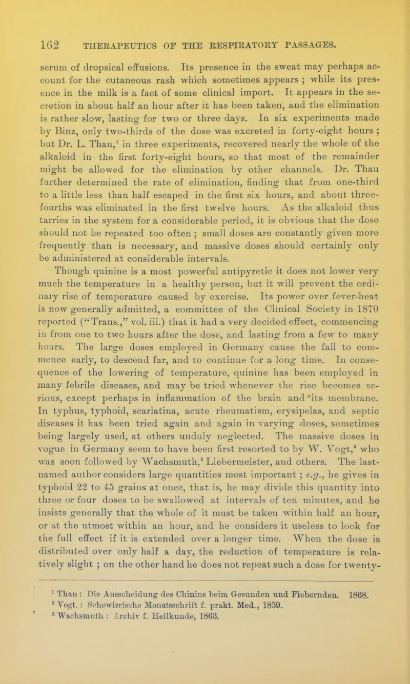 serum of dropsical effusions. Its presence in the sweat may perhaps ac- count for the cutaneous rash which sometimes appears ; while its pres- ence in the milk is a fact of some clinical import. It appears in the se- cretion in about half an hour after it has been taken, and the elimination is rather slow, lasting for two or three days. In six experiments made by Binz, only two-thirds of the dose was excreted in forty-eight hours ; but Dr. L. Thau,1 in three experiments, recovered nearly the whole of the alkaloid in the first forty-eight hours, so that most of the remainder might be allowed for the elimination by other channels. Dr. Thau further determined the rate of elimination, finding that from one-third to a little less than half escaped in the first six hours, and about three- fourths was eliminated in the first twelve hours. As the alkaloid thus tarries in the system for a considerable period, it is obvious that the dose should not be repeated too often ; small doses are constantly given more frequently than is necessary, and massive doses should certainly only be administered at considerable intervals. Though quinine is a most powerful antipyretic it does not lower very much the temperature in a healthy person, but it will prevent the ordi- nary rise of temperature caused by exercise. Its power over fever-heat is now generally admitted, a committee of the Clinical Society in 1870 reported (Trans., vol. iii.) that it had a very decided effect, commencing in from one to two hours after the dose, and lasting from a few to many hours. The large doses employed in Germany cause the fall to com- mence early, to descend far, and to continue for a long time. In conse- quence of the lowering of temperature, quinine has been employed in many febrile diseases, and may be tried whenever the rise becomes se- rious, except perhaps in inflammation of the brain and 'its membrane. In typhus, typhoid, scarlatina, acute rheumatism, erysipelas, and septic diseases it has been tried again and again in varying doses, sometimes being largely used, at others unduly neglected. The massive doses in vogue in Germany seem to have been first resorted to by W. Yogt,1 who was soon followed by Wachsmuth,3 Liebermeister, and others. The last- named author considers large quantities most important ; e.g., he gives in typhoid 22 to 45 grains at once, that is, he may divide this quantity into three or four doses to be swallowed at intervals of ten minutes, and he insists generally that the whole of it must be taken within half an hour, or at the utmost within an hour, and he considers it useless to look for the full effect if it is extended over a longer time. When the dose is distributed over only half a day, the reduction of temperature is rela- tively slight ; on the other hand he does not repeat such a dose for twenty- 1 Thau : Die Ausscheidung des Chinins beim Gesimden mid Fiebernden. 1868. 3 Vogt. : Sehewizrische Monatsschrift f. prakt. Med., 1859.