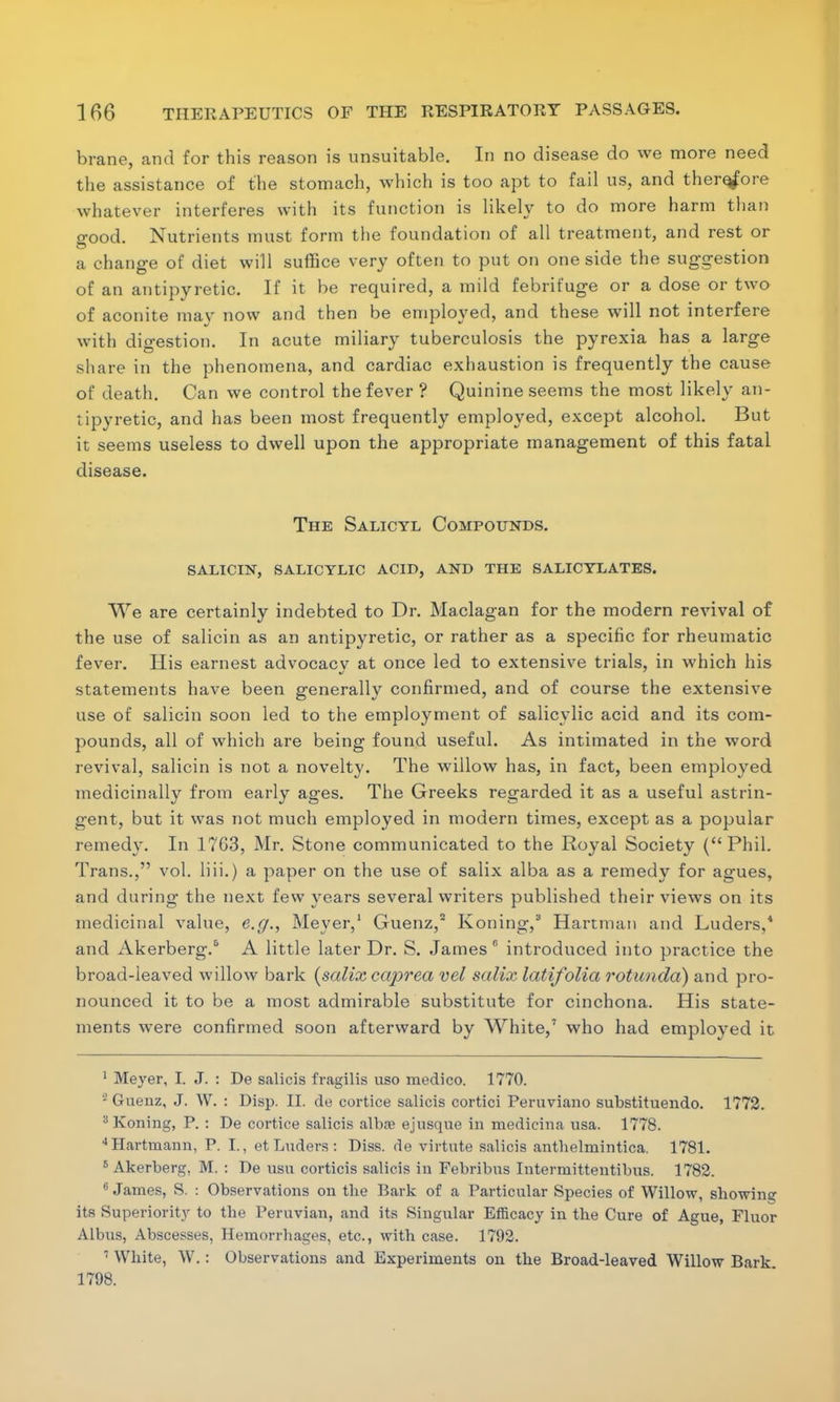 brane, and for this reason is unsuitable. In no disease do we more need the assistance of the stomach, which is too apt to fail us, and therefore whatever interferes with its function is likely to do more harm than good. Nutrients must form the foundation of all treatment, and rest or a change of diet will suffice very often to put on one side the suggestion of an antipyretic. If it be required, a mild febrifuge or a dose or two of aconite may now and then be employed, and these will not interfere with digestion. In acute miliary tuberculosis the pyrexia has a large share in the phenomena, and cardiac exhaustion is frequently the cause of death. Can we control the fever ? Quinine seems the most likely an- tipyretic, and has been most frequently employed, except alcohol. But it seems useless to dwell upon the appropriate management of this fatal disease. The Salicyl Compounds. salicin, salicylic acid, and the salicylates. We are certainly indebted to Dr. Maclagan for the modern revival of the use of salicin as an antipyretic, or rather as a specific for rheumatic fever. His earnest advocacv at once led to extensive trials, in which his statements have been generally confirmed, and of course the extensive use of salicin soon led to the employment of salicylic acid and its com- pounds, all of which are being found useful. As intimated in the word revival, salicin is not a novelty. The willow has, in fact, been employed medicinally from early ages. The Greeks regarded it as a useful astrin- gent, but it was not much employed in modern times, except as a popular remedy. In 1763, Mr. Stone communicated to the Royal Society (Phil. Trans., vol. liii.) a paper on the use of salix alba as a remedy for agues, and during the next few years several writers published their views on its medicinal value, e.g., Meyer,1 Guenz,2 Koning,3 Hartman and Luders,4 and Akerberg.6 A little later Dr. S. James 0 introduced into practice the broad-leaved willow bark {salix caprea vel salix latifolia rotunda) and pro- nounced it to be a most admirable substitute for cinchona. His state- ments were confirmed soon afterward by White,7 who had employed it 1 Meyer, I. J. : De salicis fragilis uso medico. 1770. 8 Guenz, J. W. : Disp. II. de cortice salicis cortici Peruviano substituendo. 1772. 3 Koning, P. : De cortice salicis albffi ej usque in medicina usa. 1778. JHartmann, P. I., et Luders : Diss, de virtute salicis anthelmintica. 1781. 5 Akerberg, M. : De usu corticis salicis in Febribus Intermittentibus. 1782. 6 James, S. : Observations on tbe Bark of a Particular Species of Willow, showing its Superiority to the Peruvian, and its Singular Efficacy in the Cure of Ague, Fluor Albus, Abscesses, Hemorrhages, etc., with case. 1792. 1 White, W.: Observations and Experiments on the Broad-leaved Willow Bark 1798.