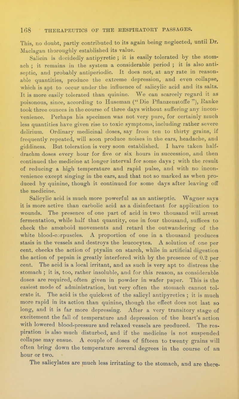 This, no doubt, partly contributed to its again being neglected, until Dr. Maolagan thoroughly established its value. Salioin is decidedly antipyretic ; it is easily tolerated by the stom- ach ; it remains in the system a considerable period ; it is also anti- septic, and probably antiperiodio. It does not, at any rate in reason- able quantities, produce the extreme depression, and even collapse, which is apt to occur under the influence of salicylic acid and its salts. It is more easily tolerated than quinine. We can scarcely regard it as poisonous, since, according to Huseman (Die Pflanzenstoffe ), Ranke took three ounces in the course of three days without suffering any incon- venience. Perhaps his specimen was not very pure, for certainly much less quantities have given rise to toxic symptoms, including rather severe delirium. Ordinary medicinal doses, say from ten to thirty grains, if frequently repeated, will soon produce noises in the ears, headache, and giddiness. But toleration is very soon established. I have taken half- drachm doses every hour for five or six hours in succession, and then continued the medicine at longer interval for some days ; with the result of reducing a high temperature and rapid pulse, and with no incon- venience except singing in the ears, and that not so marked as when pro- duced by quinine, though it continued for some days after leaving off the medicine. Salicylic acid is much more powerful as an antiseptic. Wagner says it is more active than carbolic acid as a disinfectant for application to wounds. The presence of one part of acid in two thousand will arrest fermentation, while half that quantity, one in four thousand, suffices to check the amoeboid movements and retard the outwandering of the white blood-corpuscles. A proportion of one in a thousand produces stasis in the vessels and destroys the leucocytes. A solution of one per cent, checks the action of ptyalin on starch, while in artificial digestion the action of pejjsin is greatly interfered with by the presence of 0.2 per cent. The acid is a local irritant, and as such is very apt to distress the stomach ; it is, too, rather insoluble, and for this reason, as considerable doses are required, often given in powder in wafer paper. This is the easiest mode of administration, but very often the stomach cannot tol- erate it. The acid is the quickest of the salicyl antipyretics ; it is much more rapid in its action than quinine, though the effect does not last so long, and it is far more depressing. After a very transitory stage of excitement the fall of temperature and depression of the heart's action with lowered blood-pressure and relaxed vessels are produced. The res- piration is also much disturbed, and if the medicine is not suspended collapse may ensue. A couple of doses of fifteen to twenty grains will often bring down the temperature several degrees in the course of an hour or two. The salicylates are much less irritating to the stomach, and are there-