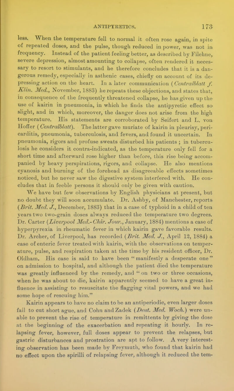 less. When the temperature fell to normal it often rose again, in spite of repeated doses, and the pulse, though reduced in power, was not in frequency. Instead of the patient feeling better, as described by Filehne, severe depression, almost amounting to collapse, often rendered it neces- sary to resort to stimulants, and he therefore concludes that it is a dan- gerous remedy, especially in asthenic cases, chiefly on account of its de- pressing action on the heart. In a later communication {Centralblatt f. Klin. Med., November, 1883) he repeats these objections, and states that, in consequence of the frequently threatened collapse, he has given up the use of kairin in pneumonia, in which he finds the antipyretic effect so slight, and in which, moreover, the danger does not arise from the high temperature. His statements are corroborated by Seifert and L. von Hoffer ( Centralblatt). The latter gave muriate of kairin in pleurisy, peri- carditis, pneumonia, tuberculosis, and fevers, and found it uncertain. In pneumonia, rigors and profuse sweats disturbed his patients ; in tubercu- losis he considers it contra-indicated, as the temperature only fell for a short time and afterward rose higher than before, this rise being1 accom- panied by heavy perspirations, rigors, and collapse. He also mentions cyanosis and burning of the forehead as disagreeable effects sometimes noticed, but he never saw the digestive system interfered with. He con- cludes that in feeble persons it should only be given with caution. We have but few observations by English physicians at present, but no doubt they will soon accumulate. Dr. Ashby, of Manchester, reports {Brit. Med. J., December, 1883) that in a case of typhoid in a child of ten years two two-grain doses always reduced the temperature two degrees. Dr. Carter {Liverpool Med.-Chir. Jour., January, 1884) mentions a case of hyperpyrexia in rheumatic fever in which kairin gave favorable results. Dr. Archer, of Liverpool, has recorded {Brit. Med. <7.\ April 12, 1884) a case of enteric fever treated with kairin, with the observations on temper- ature, pulse, and respiration taken at the time by his resident officer, Dr. Oldham. His case is said to have been  manifestly a desperate one on admission to hospital, and although the patient died the temperature was greatly influenced by the remedy, and  on two or three occasions, when he was about to die, kairin apparently seemed to have a great in- fluence in assisting to resuscitate the flagging vital powers, and we had some hope of rescuing him. Kairin appears to have no claim to be an antiperiodic, even larger doses fail to cut short ague, and Cohn and Zadek (Dent. Med. Woch.) were un- able to prevent the rise of temperature in remittents by giving the dose at the beginning of the exacerbation and repeating it hourly. In re- lapsing fever, however, full closes appear to prevent the relapses, but gastric disturbances and prostration are apt to follow. A very interest- ing observation has been made by Frevmuth, who found that kairin had no effect upon the spirilli of relapsing fever, although it reduced the tern-