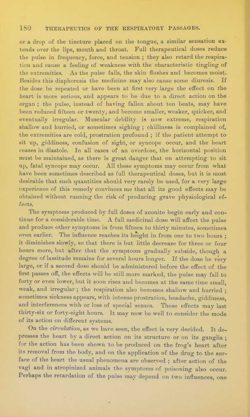 or a drop of the tincture placed on the tongue, a similar sensation ex- tends over the lips, mouth and throat. Full therapeutical doses reduce the pulse in frequency, force, and tension ; they also retard the respira- tion and cause a feeling of weakness with the characteristic tingling of the extremities. As tlie pulse falls, the skin flushes and becomes moist. Besides this diaphoresis the medicine may also cause some diuresis. If the dose be repeated or have been at first very large the effect on the heart is more serious, and appears to be due to a direct action on the organ ; the pulse, instead of having fallen about ten beats, may have been reduced fifteen or twenty, and become smaller, weaker, quicker, and eventually irregular. Muscular debility is now extreme, respiration shallow and hurried, or sometimes sighing ; chilliness is complained of, the extremities are cold, prostration profound ; if the patient attempt to sit up, giddiness, confusion of sight, or syncope occur, and the heart ceases in diastole. In all cases of an overdose, the horizontal position must be maintained, as there is great danger that on attempting to sit up, fatal syncope may occur. All these symptoms may occur from what have been sometimes described as full therapeutical doses, but it is most desirable that such quantities should very rarely be used, for a very large experience of this remedy convinces me that all its good effects may be obtained without running the risk of producing grave physiological ef- fects. The symptoms produced by full doses of aconite begin early and con- tinue for a considerable time. A full medicinal dose will affect the pulse and produce other symptoms in from fifteen to thirty minutes, sometimes even earlier. The influence reaches its height in from one to two hours ; it diminishes slowly, so that there is but little decrease for three or four hours more, but after that the svmptoms o-raduallv subside, though a degree of lassitude remains for several hours longer. If the dose be very large, or if a second dose should be administered before the effect of the first passes off, the effects will be still more marked, the pulse may fall to forty or even lower, but it soon rises and becomes at the same time small, weak, and irregular ; the respiration also becomes shallow and hurried ; sometimes sickness appears, with intense prostration, headache, giddiness, and interferences with or loss of special senses. These effects may last thirty-six or forty-eight hours. It may now be well to consider the mode of its action on different svstems. On the circulation, as we have seen, the effect is very decided. It de- presses the heart by a direct action on its structure or on its s-ano-Ha : for the action has been shown to be produced on the frog's heart after its removal from the body, and on the application of the drug to the sur- face of the heart the usual phenomena are observed ; after action of the vagi and in atropinized animals the symptoms of poisoning also occur. Perhaps the retardation of the pulse may depend on two influences, one *