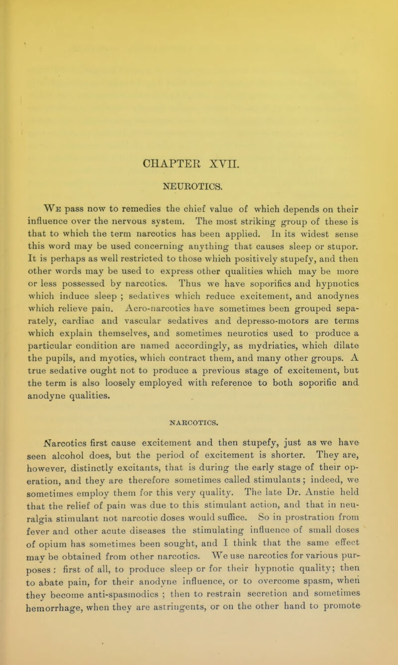 CHAPTER XVII. NEUBOTICS. We pass now to remedies the chief value of which depends on their influence over the nervous system. The most striking group of these is that to which the term narcotics has been applied. In its widest sense this word may be used concerning anything that causes sleep or stupor. It is perhaps as well restricted to those which positively stupefy, and then other words may be used to express other qualities which may be more or less possessed by narcotics. Thus Ave have soporifics and hypnotics which induce sleep ; sedatives which reduce excitement, and anodynes which relieve pain. Acro-narcotics have sometimes been grouped sepa- rately, cardiac and vascular sedatives and depresso-motors are terms which explain themselves, and sometimes neurotics used to produce a particular condition are named accordingly, as mydriatics, which dilate the pupils, and myotics, which contract them, and many other groups. A true sedative ought not to produce a previous stage of excitement, but the term is also loosely employed with reference to both soporific and anodyne qualities. NARCOTICS. Narcotics first cause excitement and then stupefy, just as we have seen alcohol does, but the period of excitement is shorter. They are, however, distinctly excitants, that is during the early stage of their op- eration, and they are therefore sometimes called stimulants; indeed, we sometimes employ them for this very quality. The late Dr. Anstie held that the relief of pain was due to this stimulant action, and that in neu- ralgia stimulant not narcotic doses would suffice. So in prostration from fever and other acute diseases the stimulating influence of small doses of opium has sometimes been sought, and I think that the same effect may be obtained from other narcotics. We use narcotics for various pur- poses : first of all, to produce sleep or for their hypnotic quality; then to abate pain, for their anodyne influence, or to overcome spasm, when they become anti-spasmodics ; then to restrain secretion and sometimes hemorrhage, when they are astringents, or on the other hand to promote