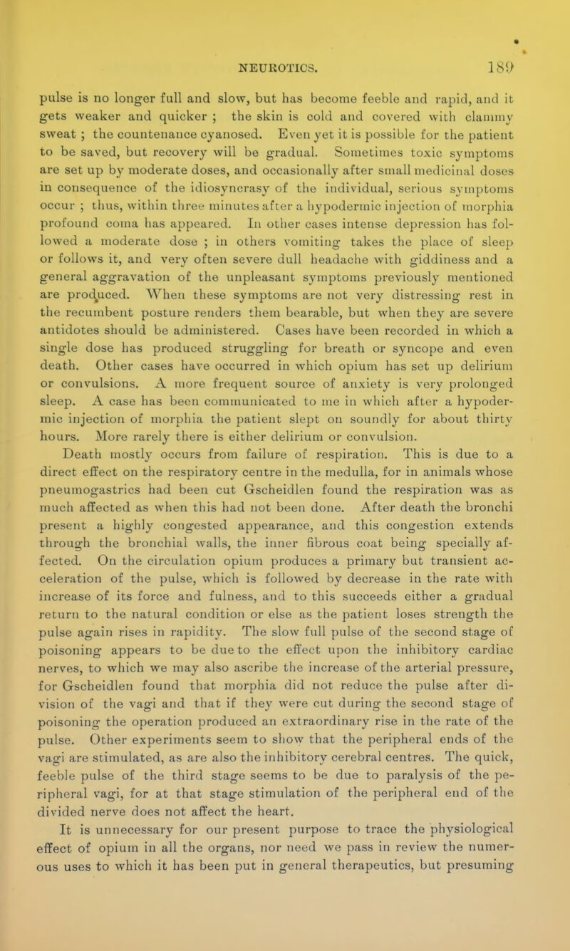 pulse is no longer full and slow, but has become feeble and rapid, and it gets weaker and quicker ; the skin is cold and covered with clammy sweat ; the countenance cyanosed. Even yet it is possible for the patient to be saved, but recovery will be gradual. Sometimes toxic symptoms are set up by moderate doses, and occasionally after small medicinal doses in consequence of the idiosyncrasy of the individual, serious symptoms occur ; thus, within three minutes after a hypodermic injection of morphia profound coma has appeared. In other cases intense depression has fol- lowed a moderate dose ; in others vomiting- takes the place of sleep or follows it, and very often severe dull headache with giddiness and a general aggravation of the unpleasant symptoms previously mentioned are produced. When these symptoms are not very distressing rest in the recumbent posture renders them bearable, but when they are severe antidotes should be administered. Cases have been recorded in which a single dose has produced struggling for breath or syncope and even death. Other cases have occurred in which opium has set up delirium or convulsions. A more frequent source of anxiety is very prolonged sleep. A case has been communicated to me in which after a hypoder- mic injection of morphia the patient slept on soundly for about thirty hours. More rarely there is either delirium or convulsion. Death mostly occurs from failure of respiration. This is due to a direct effect on the respiratory centre in the medulla, for in animals whose pneumogastrics had been cut Gscheidlen found the respiration was as much affected as when this had not been done. After death the bronchi present a highly congested appearance, and this congestion extends through the bronchial walls, the inner fibrous coat being specially af- fected. On the circulation opium produces a primary but transient ac- celeration of the pulse, which is followed by decrease in the rate with increase of its force and fulness, and to this succeeds either a gradual return to the natural condition or else as the patient loses strength the pulse again rises in rapidity. The slow full pulse of the second stage of poisoning appears to be due to the effect upon the inhibitory cardiac nerves, to which we may also ascribe the increase of the arterial pressure, for Gscheidlen found that morphia did not reduce the pulse after di- vision of the vagi and that if they were cut during the second stage of poisoning the operation produced an extraordinary rise in the rate of the pulse. Other experiments seem to show that the peripheral ends of the vagi are stimulated, as are also the inhibitory cerebral centres. The quick, feeble pulse of the third stage seems to be due to paralysis of the pe- ripheral vagi, for at that stage stimulation of the peripheral end of the divided nerve does not affect the heart. It is unnecessary for our present purpose to trace the physiological effect of opium in all the organs, nor need we pass in review the numer- ous uses to which it has been put in general therapeutics, but presuming