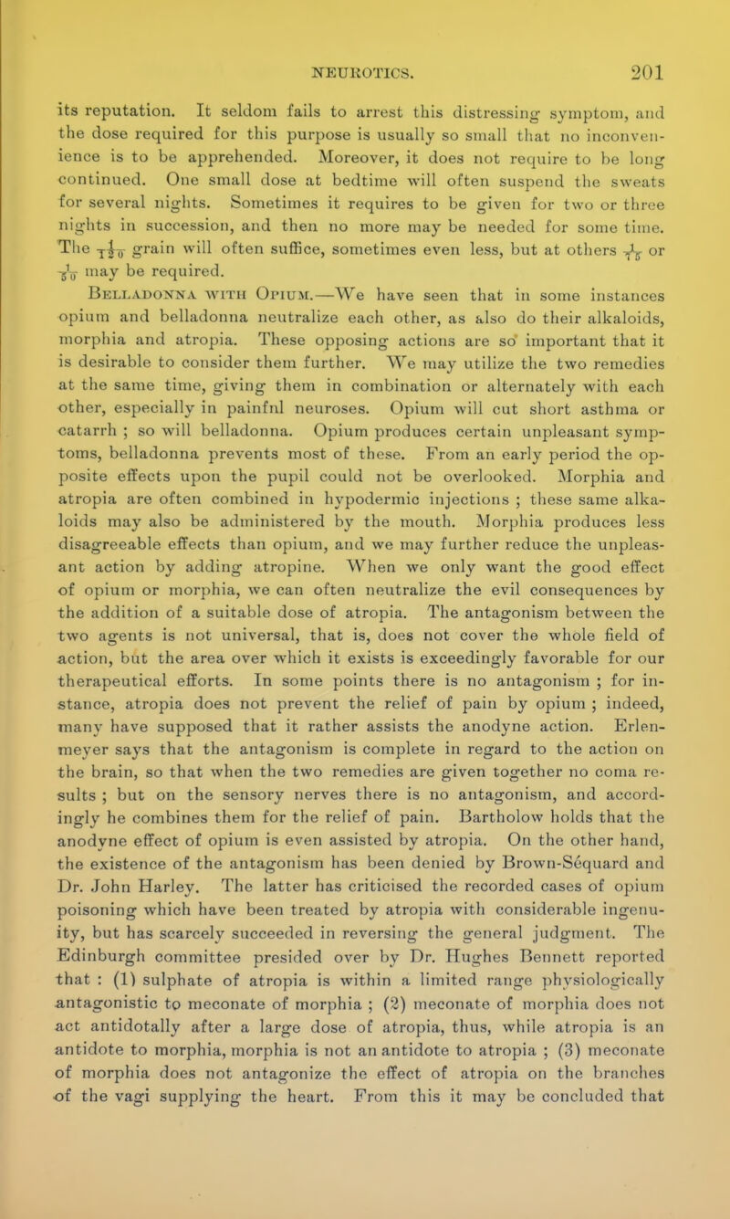 its reputation. It seldom fails to arrest this distressing symptom, and the dose required for this purpose is usually so small that no inconven- ience is to be apprehended. Moreover, it does not require to he long continued. One small dose at bedtime will often suspend the sweats for several nights. Sometimes it requires to be given for two or three nights in succession, and then no more may be needed for some time. The -j4^ grain will often suffice, sometimes even less, but at others or -gL- may be required. Belladonna with Opium.—We have seen that in some instances opium and belladonna neutralize each other, as also do their alkaloids, morphia and atropia. These opposing actions are so important that it is desirable to consider them further. We may utilize the two remedies at the same time, giving them in combination or alternately with each other, especially in painful neuroses. Opium will cut short asthma or catarrh ; so will belladonna. Opium produces certain unpleasant symp- toms, belladonna prevents most of these. From an early period the op- posite effects upon the pupil could not be overlooked. Morphia and atropia are often combined in hypodermic injections ; these same alka- loids may also be administered by the mouth. Morphia produces less disagreeable effects than opium, and we may further reduce the unpleas- ant action by adding atropine. When we only want the good effect of opium or morphia, we can often neutralize the evil consequences by the addition of a suitable dose of atropia. The antagonism between the two agents is not universal, that is, does not cover the whole field of action, but the area over which it exists is exceedingly favorable for our therapeutical efforts. In some points there is no antagonism ; for in- stance, atropia does not prevent the relief of pain by opium ; indeed, many have supposed that it rather assists the anodyne action. Erlen- meyer says that the antagonism is complete in regard to the action on the brain, so that when the two remedies are given together no coma re- sults ; but on the sensory nerves there is no antagonism, and accord- ingly he combines them for the relief of pain. Bartholow holds that the anodyne effect of opium is even assisted by atropia. On the other hand, the existence of the antagonism has been denied by Brown-Sequard and Dr. John Harley. The latter has criticised the recorded cases of opium poisoning which have been treated by atropia with considerable ingenu- ity, but has scarcely succeeded in reversing the general judgment. The Edinburgh committee presided over by Dr. Hughes Bennett reported that : (1) sulphate of atropia is within a limited range physiologically antagonistic to meconate of morphia ; (2) meconate of morphia does not act antidotally after a large dose of atropia, thus, while atropia is an antidote to morphia, morphia is not an antidote to atropia ; (3) meconate of morphia does not antagonize the effect of atropia on the branches of the vagi supplying the heart. From this it may be concluded that