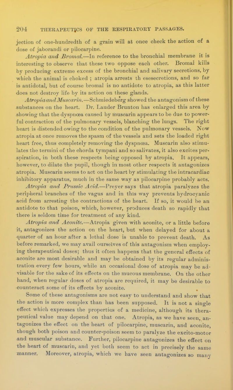 jection of one-hundredth of a grain will at once check the action of a dose of jaborandi or pilocarpine. Atropia and Bromal.—In reference to the bronchial membrane it is interesting to observe that these two oppose each other. Bromal kills by producing extreme excess of the bronchial and salivary secretions, by which the animal is choked ; atropia arrests th esesecretions, and so far is antidotal, but of course bromal is no antidote to atropia, as this latter does not destroy life by its action on these glands. AtropiaandMuscarin.—Schmiedeberg showed the antagonism of these substances on the heart. Dr. Lauder Brunton has enlarged this area by showing that the dyspnoea caused by muscarin appears to be due to power- ful contraction of the pulmonary vessels, blanching the lungs. The right heart is distended owing to the condition of the pulmonary vessels. Now atropia at once removes the spasm of the vessels and sets the loaded right heart free, thus completely removing the dyspnoea. Muscarin also stimu- lates the termini of the chorda tympani and so salivates, it also excites per- spiration, in both these respects being opposed by atropia. It appears, however, to dilate the pupil, though in most other respects it antagonizes atropia. Muscarin seems to act on the heart by stimulating the intracardiac inhibitory apparatus, much in the same way as pilocarpine probably acts. Atropia and JPrussic Acid.—Preyer says that atropia paralyzes the peripheral branches of the vagus and in this way prevents hydrocyanic acid from arresting the contractions of the heart. If so, it would be an antidote to that poison, which, however, produces death so rapidly that there is seldom time for treatment of any kind. Atropia and Aconite.—Atropia given with aconite, or a little before it, antagonizes the action on the heart, but when delayed for about a quarter of an hour after a lethal dose is unable to prevent death. As before remarked, we may avail ourselves of this antagonism when employ- ing therapeutical doses; thus it often happens that the general effects of aconite are most desirable and may be obtained by its regular adminis- tration every few hours, while an occasional dose of atropia may be ad- visable for the sake of its effects on the mucous membrane. On the other hand, when regular doses of atropia are required, it may be desirable to counteract some of its effects by aconite. Some of these antagonisms are not easy to understand and show that the action is more complex than has been supposed. It is not a single effect which expresses the properties of a medicine, although its thera- peutical value may depend on that one. Atropia, as we have seen, an- tagonizes the effect on the heart of pilocarpine, muscarin, and aconite, though both poison and counter-poison seem to paralyze the excito-motor and muscular substance. Further, pilocarpine antagonizes the effect on the heart of muscarin, and yet both seem to act in precisely the same manner. Moreover, atropia, which we have seen antagonizes so many