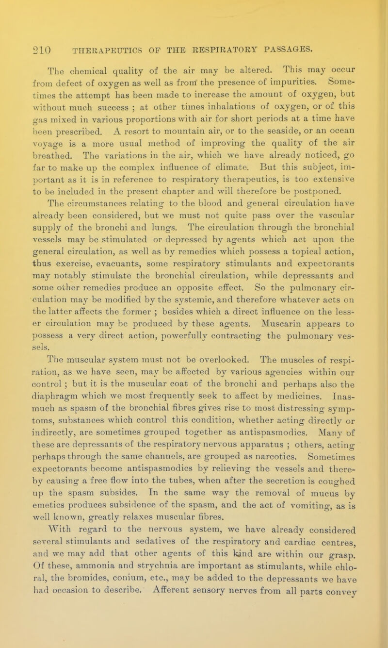 The chemical quality of the air may be altered. This may occur from defect of oxygen as well as from the presence of impurities. Some- times the attempt has been made to increase the amount of oxygen, but without much success ; at other times inhalations of oxygen, or of this g:is mixed in various proportions with air for short periods at a time have been prescribed. A resort to mountain air, or to the seaside, or an ocean voyage is a more usual method of improving the quality of the air breathed. The variations in the air, which we have already noticed, go far to make up the complex influence of climate. But this subject, im- portant as it is in reference to respiratory therapeutics, is too extensive to be included in the present chapter and will therefore be postponed. The circumstances relating to the blood and -eneral circulation have already been considered, but we must not quite pass over the vascular supply of the bronchi and lungs. The circulation through the bronchial vessels may be stimulated or depressed by agents which act upon the general circulation, as well as by remedies which possess a topical action, thus exercise, evacuants, some respiratory stimulants and expectorants may notably stimulate the bronchial circulation, while depressants and some other remedies produce an opposite effect. So the pulmonary cir- culation may be modified by the systemic, and therefore whatever acts on the latter affects the former ; besides which a direct influence on the less- er circulation may be produced by these agents. Muscarin appears to possess a very direct action, powerfully contracting the pulmonarj- ves- sels. The muscular system must not be overlooked. The muscles of respi- ration, as we have seen, may be affected by various agencies within our control ; but it is the muscular coat of the bronchi and perhaps also the diaphragm which we most frequently seek to affect by medicines. Inas- much as spasm of the bronchial fibres gives rise to most distressing symp- toms, substances which control this condition, whether acting directlv or indirectly, are sometimes grouped together as antispasmodics. Manv of these are depressants of the respiratory nervous apparatus ; others, actino- perhaps through the same channels, are grouped as narcotics. Sometimes expectorants become antispasmodics by relieving the vessels and there- by causing a free flow into the tubes, when after the secretion is coughed up the spasm subsides. In the same way the removal of mucus by emetics produces subsidence of the spasm, and the act of vomiting, as is well known, greatly relaxes muscular fibres. With regard to the nervous system, we have already considered several stimulants and sedatives of the respiratory and cardiac centres, and we may add that other agents of this kind are within our grasp. ()f these, ammonia and stn^chnia are important as stimulants, while chlo- ral, the bromides, conium, etc., may be added to the depressants we have had occasion to describe. Afferent sensory nerves from all parts convey