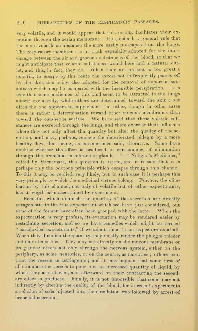 very volatile, and it would appear that this quality facilitates their ex- cretion through the aerian membrane. It is, indeed, a general rule that the more volatile a substance the more easily it escapes from the lungs. The respiratory membrane is in truth especially adapted for the inter- change between the air and gaseous substances of the blood, so that we might anticipate that volatile substances would here find a natural out- let, and this, in fact, they do. When they are present in too great a quantity to escape by this route the excess not unfrequently passes off by the skin, this being also adapted for the removal of vaporous sub- stances which may be compared with the insensible perspiration. It is true that some medicines of this kind seem to be attracted to the lungs almost exclusively, while others are determined toward the skin ; but often the one appears to supplement the other, though in other cases there is rather a determination toward other mucous membranes than toward the cutaneous surface. We have said that these volatile sub- stances are excreted through the lungs, and there exercise their influence where they not only affect the quantity but alter the quality of the se- cretion, and may, perhaps, replace the deteriorated phlegm by a more healthy flow, thus being, as is sometimes said, alterative. Some have doubted whether the effect is produced in consequence of elimination through the bronchial membrane or glands. In  Neligan's Medicines, edited by Macnamara, this question is raised, and it is said that it is perhaps only the odorous principle which escapes through this channel. To this it may be replied, very likely, but in such case it is perhaps this very principle to which the medicinal virtues belong. Further, the elim- ination by this channel, not only of volatile but of other expectorants, has at length been ascertained by experiment. Remedies which diminish the quantity of the secretion are directly antagonistic to the true expectorant which we have just considered, but some of the former have often been grouped with the latter. When the expectoration is very profuse, its evacuation may be rendered easier by restraining secretion, and so we have remedies which might be termed paradoxical expectorants, if we admit them to be expectorants at all. When they diminish the quantity they mostly render the phlegm thicker and more tenacious. They may act directly on the mucous membrane or its glands ; others act only through the nervous system, either on the periphery, as some neurotics, or on the centre, as narcotics ; others con- tract the vessels as astringents ; and it may happen that some first of all stimulate the vessels to pour out an increased quantity of liquid, by which they are relieved, and afterward on their contracting the second- ary effect is produced. Finally, it is not impossible that some may act indirectly by altering the quality of the blood, for in recent experiments a solution of soda injected into the circulation was followed by arrest of bronchial secretion.