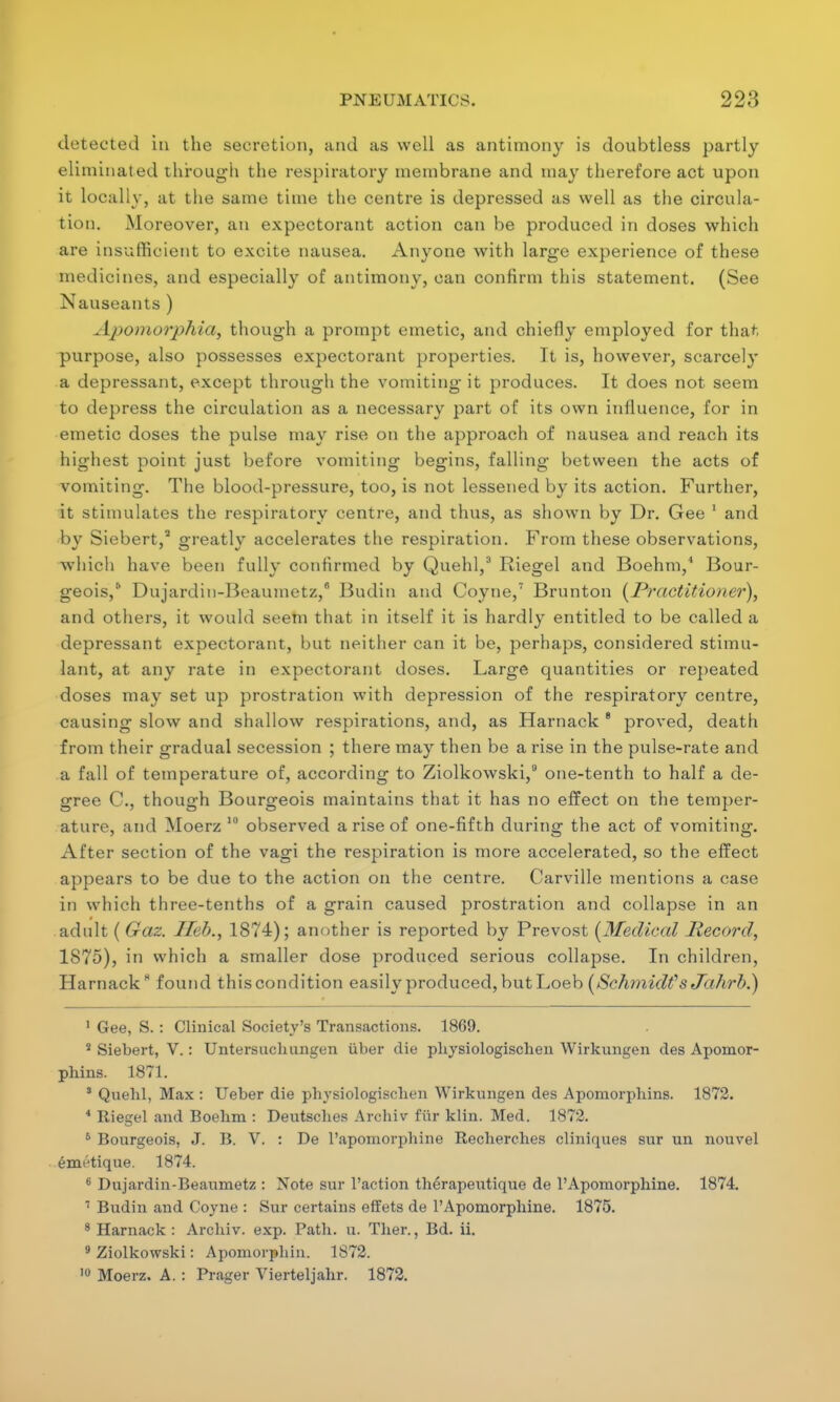 detected in the secretion, and as well as antimony is doubtless partly eliminated through the respiratory membrane and may therefore act upon it locally, at the same time the centre is depressed as well as the circula- tion. Moreover, an expectorant action can be produced in doses which are insufficient to excite nausea. Anyone with large experience of these medicines, and especially of antimony, can confirm this statement. (See Nauseants ) Apomorphia, though a prompt emetic, and chiefly employed for that purpose, also possesses expectorant properties. It is, however, scarcely a depressant, except through the vomiting it produces. It does not seem to depress the circulation as a necessary part of its own influence, for in emetic doses the pulse may rise on the approach of nausea and reach its highest point just before vomiting begins, falling between the acts of vomiting. The blood-pressure, too, is not lessened by its action. Further, it stimulates the respiratory centre, and thus, as shown by Dr. Gee 1 and by Siebert,2 greatly accelerates the respiration. From these observations, which have been fully confirmed by Quehl,3 Riegel and Boehm,4 Bour- geois,6 Dujardin-Beaumetz,6 Budin and Coyne,7 Brunton (Practitioner), and others, it would seem that in itself it is hardly entitled to be called a depressant expectorant, but neither can it be, perhaps, considered stimu- lant, at any rate in expectorant doses. Large quantities or repeated doses may set up prostration with depression of the respiratory centre, causing slow and shallow respirations, and, as Harnack 8 proved, death from their gradual secession ; there may then be a rise in the pulse-rate and a fall of temperature of, according to Ziolkowski,9 one-tenth to half a de- gree C, though Bourgeois maintains that it has no effect on the temper- ature, and Moerz 10 observed a rise of one-fifth during the act of vomiting. After section of the vagi the respiration is more accelerated, so the effect appears to be due to the action on the centre. Carville mentions a case in which three-tenths of a grain caused prostration and collapse in an adult ( Gaz. Iled., 1874); another is reported by Prevost (Medical Record, 1875), in which a smaller dose produced serious collapse. In children, Harnack8 found thiscondition easily produced, but Loeb (Schmidt''sJahrh.) 1 Gee, S. : Clinical Society's Transactions. 1869. 2 Siebert, V. : Untersuchungen iiber die physiologischen Wirkungen des Apomor- phins. 1871. 3 Quehl, Max : Ueber die physiologischen Wirkungen des Apomorphins. 1872. 4 Riegel and Boelim : Deutscbes Arcbiv fur klin. Med. 1872. 6 Bourgeois, J. B. V. : De l'apomorphine Rechercbes cliniques sur un nouvel emt'tique. 1874. 6 Dujardin-Beaumetz : Note sur Faction therapeutique de l'Apomorphine. 1874. 7 Budin and Coyne : Sur certains effets de l'Apomorpbine. 1875. 8 Harnack : Arcbiv. exp. Path. u. Tber., Bd. ii. 9 Ziolkowski: Aponiorphin. 1872. 10 Moerz. A. : Prager Vierteljabr. 1872.