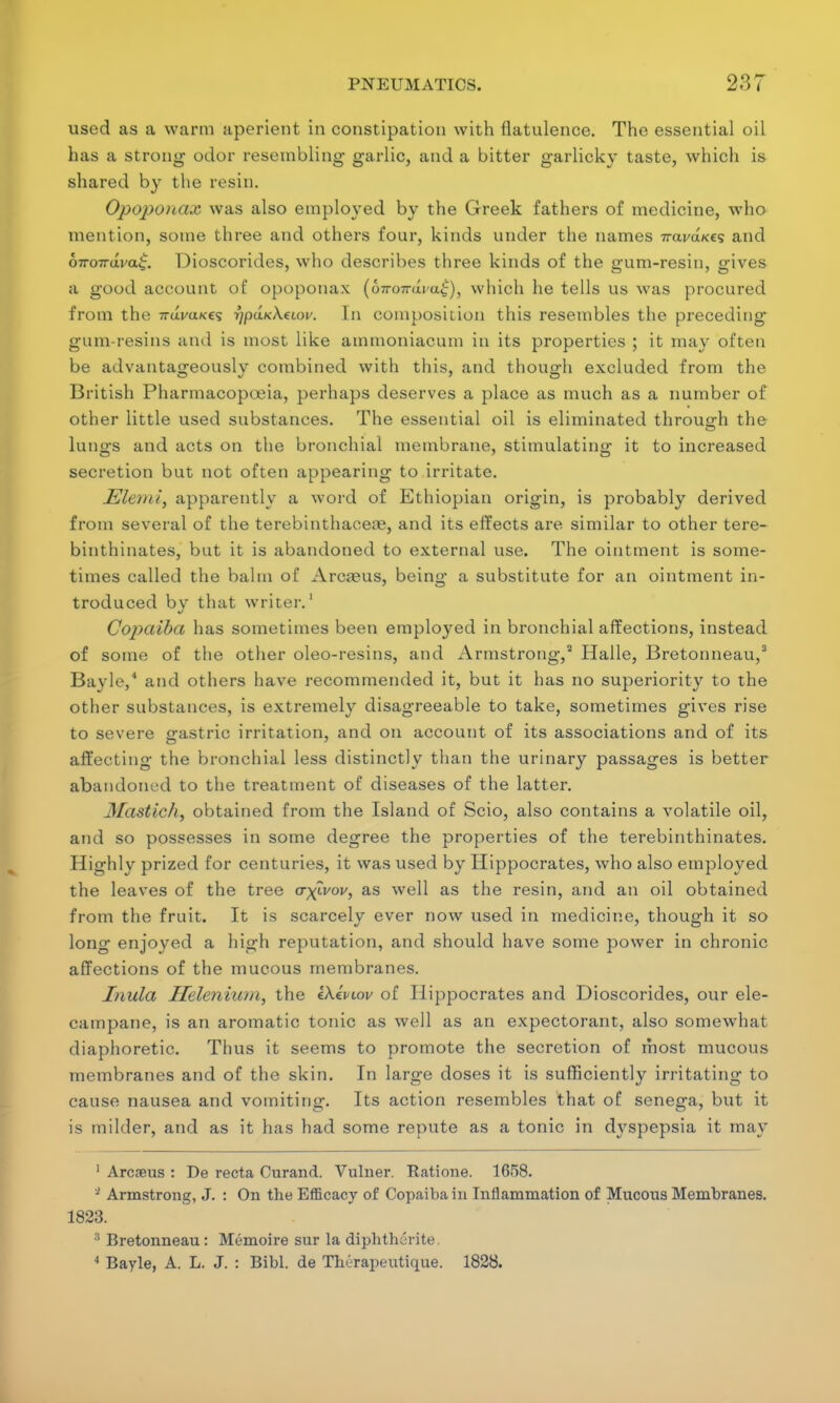 used as a warm aperient in constipation with flatulence. The essential oil has a strong odor resembling garlic, and a bitter garlicky taste, which is shared by the resin. Opoponax was also employed by the Greek fathers of medicine, who mention, some three and others four, kinds under the names 7rai/a«£s and 67ro7rdva£. Dioscorides, who describes three kinds of the gum-resin, gives a good account of opoponax (&«wrava£), which he tells us was procured from the 7ruj/a/<es 7/puR-A.cioi/. In composition this resembles the preceding gum-resins and is most like amtnoniacum in its properties ; it may often be advantageously combined with this, and though excluded from the British Pharmacopoeia, perhaps deserves a place as much as a number of other little used substances. The essential oil is eliminated through the lungs and acts on the bronchial membrane, stimulating it to increased secretion but not often appearing to irritate. Ml&mi, apparently a word of Ethiopian origin, is probably derived from several of the terebinthaceie, and its effects are similar to other tere- binthinates, but it is abandoned to external use. The ointment is some- times called the balm of Arcaeus, being a substitute for an ointment in- troduced by that writer.1 Copaiba has sometimes been employed in bronchial affections, instead of some of the other oleo-resins, and Armstrong,3 Halle, Bretonneau,3 Bayle,4 and others have recommended it, but it has no superiority to the other substances, is extremely disagreeable to take, sometimes gives rise to severe gastric irritation, and on account of its associations and of its affecting the bronchial less distinctly than the urinary passages is better abandoned to the treatment of diseases of the latter. Mastich, obtained from the Island of Scio, also contains a volatile oil, and so possesses in some degree the properties of the terebinthinates. Highly prized for centuries, it was used by Hippocrates, who also employed the leaves of the tree cr^ivov, as well as the resin, and an oil obtained from the fruit. It is scarcely ever now used in medicine, though it so long enjoyed a high reputation, and should have some power in chronic affections of the mucous membranes. Inula Ilelenium, the iXiviov of Hippocrates and Dioscorides, our ele- campane, is an aromatic tonic as well as an expectorant, also somewhat diaphoretic. Thus it seems to promote the secretion of most mucous membranes and of the skin. In large doses it is sufficiently irritating to cause nausea and vomiting. Its action resembles that of senega, but it is milder, and as it has had some repute as a tonic in dyspepsia it may 1 Arcaeus : De recta Curand. Vulner. Rations. 1658. * Armstrong, J. : On the Efficacy of Copaiba in Inflammation of Mucous Membranes. 1823. :i Bretonneau : Memoire sur la diphthorite. 4 Bayle, A. L. J. : Bibl. de Therapeutique. 1828.