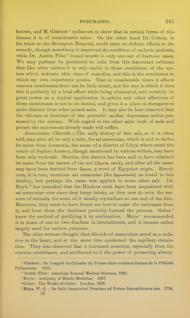 known, and M. Gimbert1 endeavors to show that in certain forms of this disease it is of considerable value. On the other hand Dr. Cotton, in his trials at the Broinpton Hospital, could trace no definite effects to the remedy, though sometimes it improved the condition of cachetic patients, while Dr. Austin Flint J found benefit in onlv one out of fourteen cases. We may perhaps be permitted to infer from this discordant evidence that like other salines it is only useful in those conditions of the sys- tem which indicate this class of remedies, and this is the conclusion to which my own experience points. That in considerable doses it affects mucous membranes there can be little doubt, and the way in which it does this is probably by a local effect while being eliminated, and certainly its great power as a topical application in aphtha and other affections of these membranes is not to be denied, and gives it a place in therapeutics quite distinct from other potash salts. It may also be here observed that the chlorate is destitute of the powerful cardiac depressant action pos- sessed by the nitrate. With regard to the other salts both of soda and potash the statements already made will suffice. Ammonium Chloride.—The early history of this salt, as it is often told, may after all be only a fable, for sal ammoniac, which is said to derive its name from Ammonia, the name of a district of Libya where stood the oracle of Jupiter Amnion, though mentioned by various writers, may have been only rock-salt. Besides, this district has been said to have obtained its name from the nature of the soil (a/x/Aos, sand), and after all the name may have been derived from UjU.yu.an, a word of Egyptian origin. Herod- otus, it is true, mentions sal ammoniac (aXs dju./xwvta«ds) as found in this locality, but perhaps the name was applied to some other salt. Dr. Royle 3 has remarked that the Hindoos must have been acquainted with sal ammoniac ever since they burnt bricks, as they now do with the ma- nure of animals, for some of it usually crystallizes at one end of the kiln. Moreover, they seem to have found out how to make the carbonate from it, and from them the Arabians probably learned the process. Geber * knew the method of purifying it by sublimation. Mu}'s 5 recommended it in doses of one to two drachms in intermittents, and it became rather largely used for various purposes. The older writers thought that chloride of ammonium acted as a seda- tive to the heart, and at the same time quickened the capillary circula- tion. They also observed that it increased secretion, especially from the mucous membranes, and attributed to it the power of promoting absorp- 1 Gimbert: De Pemploi du Chlorate du Potasse dans certaines formes de la Phthisie Pulmonaire. 1872. - Austin Flint: American Journal Medical Sciences, 1861. 3 Royle : Antiquity of Hindu Medicine. 1837. 4Geber: The Works of Geber London, 1678. 6 Muys, W. G. : De Salis Ammoniaci Prceclaro ad Febres Intermittentes usu. 1716. 16